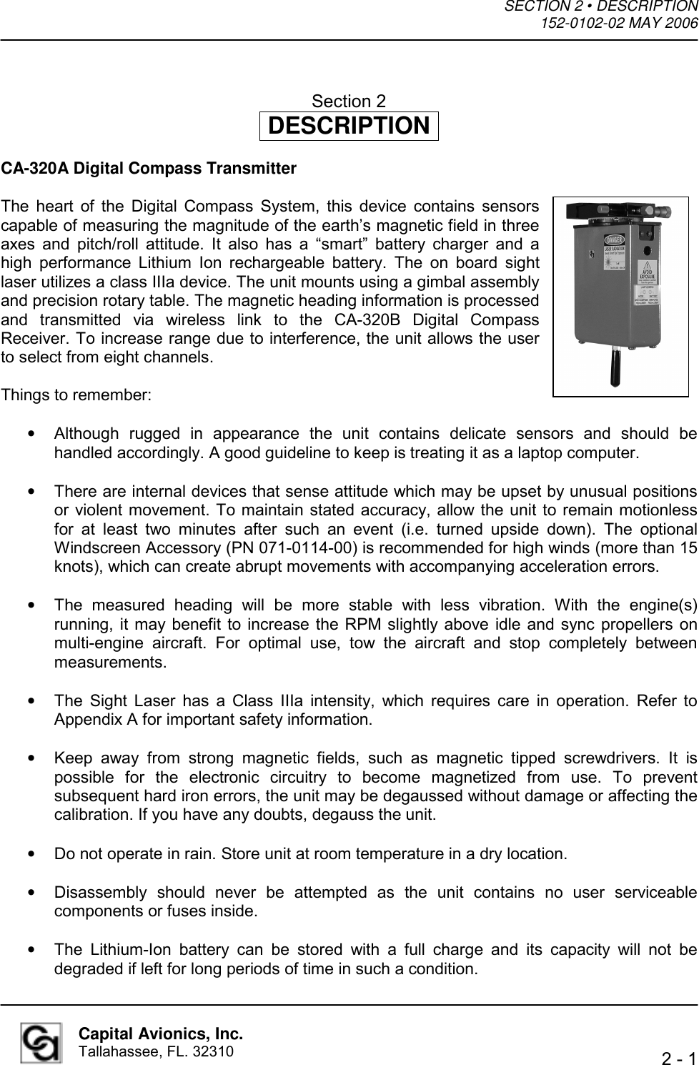 SECTION 2 • DESCRIPTION  152-0102-02 MAY 2006    2 - 1  Capital Avionics, Inc. Tallahassee, FL. 32310  Section 2 DESCRIPTION  CA-320A Digital Compass Transmitter  The heart of the Digital Compass System, this device contains sensors capable of measuring the magnitude of the earth’s magnetic field in three axes and pitch/roll attitude. It also has a “smart” battery charger and a high performance Lithium Ion rechargeable battery. The on board sight laser utilizes a class IIIa device. The unit mounts using a gimbal assembly and precision rotary table. The magnetic heading information is processed and transmitted via wireless link to the CA-320B Digital Compass Receiver. To increase range due to interference, the unit allows the user to select from eight channels.  Things to remember:  •  Although rugged in appearance the unit contains delicate sensors and should be handled accordingly. A good guideline to keep is treating it as a laptop computer.  •  There are internal devices that sense attitude which may be upset by unusual positions or violent movement. To maintain stated accuracy, allow the unit to remain motionless for at least two minutes after such an event (i.e. turned upside down). The optional Windscreen Accessory (PN 071-0114-00) is recommended for high winds (more than 15 knots), which can create abrupt movements with accompanying acceleration errors.  •  The measured heading will be more stable with less vibration. With the engine(s) running, it may benefit to increase the RPM slightly above idle and sync propellers on multi-engine aircraft. For optimal use, tow the aircraft and stop completely between measurements.  •  The Sight Laser has a Class IIIa intensity, which requires care in operation. Refer to Appendix A for important safety information.  •  Keep away from strong magnetic fields, such as magnetic tipped screwdrivers. It is possible for the electronic circuitry to become magnetized from use. To prevent subsequent hard iron errors, the unit may be degaussed without damage or affecting the calibration. If you have any doubts, degauss the unit.  •  Do not operate in rain. Store unit at room temperature in a dry location.  •  Disassembly should never be attempted as the unit contains no user serviceable components or fuses inside.  •  The Lithium-Ion battery can be stored with a full charge and its capacity will not be degraded if left for long periods of time in such a condition.  