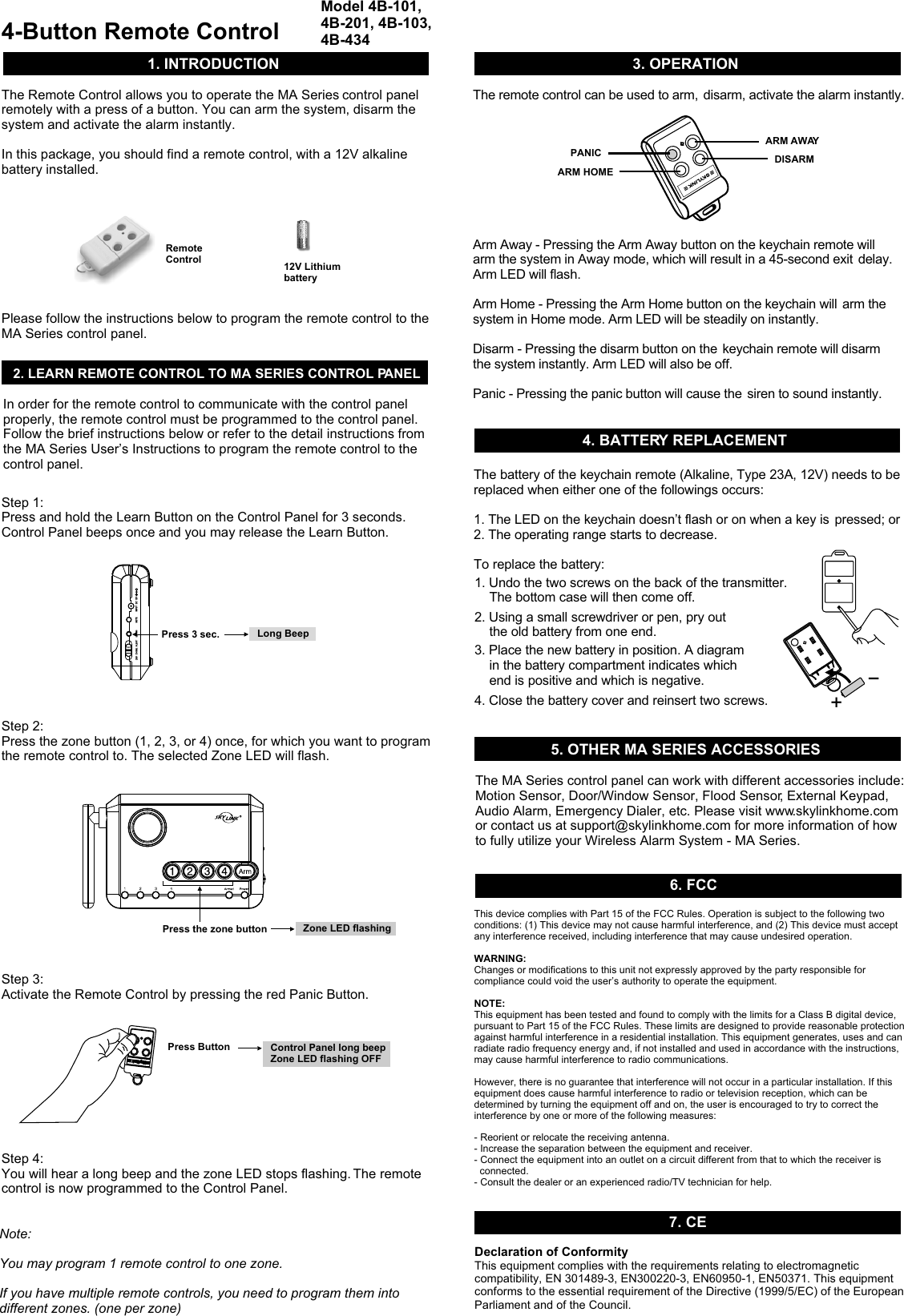 4-Button Remote ControlModel 4B-101, 4B-201, 4B-103, 4B-434 The Remote Control allows you to operate the   control panel remotely with a press of a button. You can arm the system, disarm the system and activate the alarm instantly. In this package, you should find a remote control, with a 12V alkaline battery installed.MA SeriesPlease follow the instructions below to program the remote control to the MA Series control panel.1. INTRODUCTION2. LEARN REMOTE CONTROL TO MA SERIES CONTROL PANELIn order for the remote control to communicate with the control panel properly, the remote control must be programmed to the control panel.  Follow the brief instructions below or refer to the detail instructions from the MA Series User’s Instructions to program the remote control to the control panel.  Step 1: Press and hold the Learn Button on the Control Panel for 3 seconds. Control Panel beeps once and you may release the Learn Button. Step 2: Press the zone button (1, 2, 3, or 4) once, for which you want to program the remote control to. The selected Zone LED will flash. Step 3: Activate the Remote Control by pressing the red Panic Button.Step 4: You will hear a long beep and the zone LED stops flashing. The remote control is now programmed to the Control Panel. MUTEMUTE INPUT   DC  12VINPUT   DC  12VLEARNLEARNALERTALERTCHIMECHIMEOFFOFFPress 3 sec.Press ButtonLong BeepControl Panel long beepZone LED flashing OFFNote: You may program 1 remote control to one zone. If you have multiple remote controls, you need to program them into different zones. (one per zone)12V Lithium batteryPress the zone button Zone LED flashingRemote Control3. OPERATION4. BATTERY REPLACEMENTThe remote control can be used to arm,  disarm, activate the alarm instantly.Arm Away - Pressing the Arm Away button on the keychain remote will arm the system in Away mode, which will result in a 45-second exit  delay. Arm LED will flash. Arm Home - Pressing the Arm Home button on the keychain will  arm the system in Home mode. Arm LED will be steadily on instantly.Disarm - Pressing the disarm button on the  keychain remote will disarm the system instantly. Arm LED will also be off. Panic - Pressing the panic button will cause the  siren to sound instantly.ARM AWAYDISARMPANICARM HOMEThe battery of the keychain remote (Alkaline, Type 23A, 12V) needs to be replaced when either one of the followings occurs:1. The LED on the keychain doesn’t flash or on when a key is  pressed; or2. The operating range starts to decrease.To replace the battery:+5. OTHER MA SERIES ACCESSORIESThe MA Series control panel can work with different accessories include: Motion Sensor, Door/Window Sensor, Flood Sensor, External Keypad, Audio Alarm, Emergency Dialer, etc. Please visit www.skylinkhome.com or contact us at support@skylinkhome.com for more information of how to fully utilize your Wireless Alarm System - MA Series.7. CEDeclaration of ConformityThis equipment complies with the requirements relating to electromagnetic compatibility, EN 301489-3, EN300220-3, EN60950-1, EN50371. This equipment conforms to the essential requirement of the Directive (1999/5/EC) of the European Parliament and of the Council. 1. Undo the two screws on the back of the transmitter.    The bottom case will then come off.2. Using a small screwdriver or pen, pry out    the old battery from one end.3. Place the new battery in position. A diagram     in the battery compartment indicates which     end is positive and which is negative.4. Close the battery cover and reinsert two screws.This device complies with Part 15 of the FCC Rules. Operation is subject to the following two conditions: (1) This device may not cause harmful interference, and (2) This device must accept any interference received, including interference that may cause undesired operation.WARNING:Changes or modifications to this unit not expressly approved by the party responsible for compliance could void the user’s authority to operate the equipment.NOTE:This equipment has been tested and found to comply with the limits for a Class B digital device, pursuant to Part 15 of the FCC Rules. These limits are designed to provide reasonable protection against harmful interference in a residential installation. This equipment generates, uses and can radiate radio frequency energy and, if not installed and used in accordance with the instructions, may cause harmful interference to radio communications.However, there is no guarantee that interference will not occur in a particular installation. If this equipment does cause harmful interference to radio or television reception, which can be determined by turning the equipment off and on, the user is encouraged to try to correct the interference by one or more of the following measures:- Reorient or relocate the receiving antenna.- Increase the separation between the equipment and receiver.- Connect the equipment into an outlet on a circuit different from that to which the receiver is   connected.- Consult the dealer or an experienced radio/TV technician for help.6. FCC