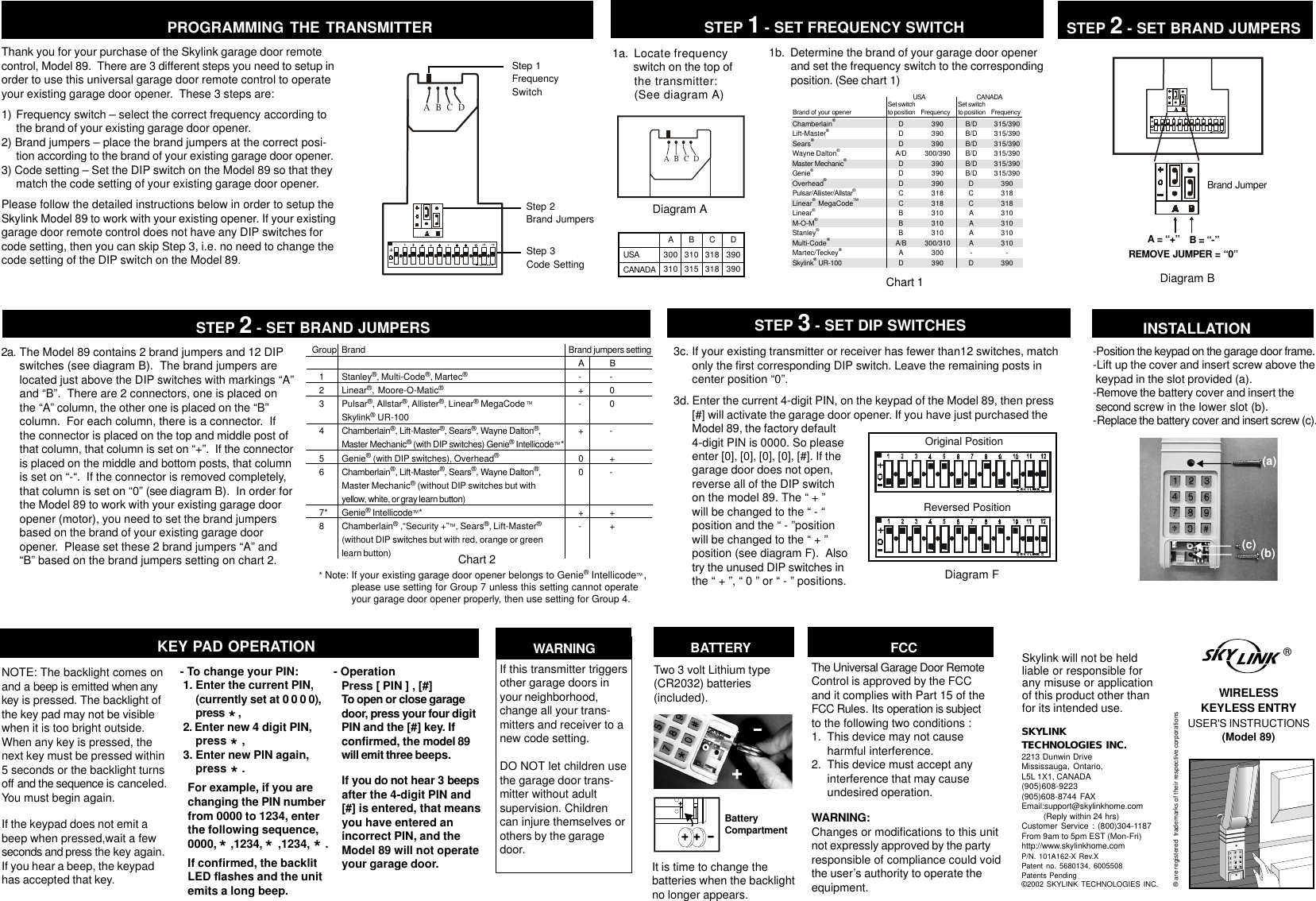 1a.  Locate frequency  switch on the top of  the transmitter:  (See diagram A)1b.  Determine the brand of your garage door openerand set the frequency switch to the correspondingposition. (See chart 1)Diagram ASTEP 1 - SET FREQUENCY SWITCHSTEP 2 - SET BRAND JUMPERSPROGRAMMING THE TRANSMITTERA = “+” B = “-”Diagram BABCDStep 1FrequencySwitchStep 2Brand JumpersStep 3Code SettingBrand JumperABCDREMOVE JUMPER = “0”Thank you for your purchase of the Skylink garage door remotecontrol, Model 89.  There are 3 different steps you need to setup inorder to use this universal garage door remote control to operateyour existing garage door opener.  These 3 steps are:1) Frequency switch – select the correct frequency according tothe brand of your existing garage door opener.2) Brand jumpers – place the brand jumpers at the correct posi-tion according to the brand of your existing garage door opener.3) Code setting – Set the DIP switch on the Model 89 so that theymatch the code setting of your existing garage door opener.Please follow the detailed instructions below in order to setup theSkylink Model 89 to work with your existing opener. If your existinggarage door remote control does not have any DIP switches forcode setting, then you can skip Step 3, i.e. no need to change thecode setting of the DIP switch on the Model 89.Chart 1Chamberlain®Lift-Master®Sears®Wayne Dalton®Master Mechanic®Genie®Overhead®Pulsar/Allister/Allstar®Linear® MegaCodeTMLinear®M-O-M®Stanley®Multi-Code®Martec/Teckey®Skylink® UR-100390390390300/390390390390318318310310310300/310300390Brand of your opener Set switchto position FrequencyUSADDDA/DDDDCCBBBA/BADUSACANADAA300310B310315C318318D390390Set switchto position FrequencyCANADAB/DB/DB/DB/DB/DB/DDCCAAAA-D315/390315/390315/390315/390315/390315/390390318318310310310310-390Group Brand            Brand jumpers setting    A B   1 Stanley®, Multi-Code®, Martec®    - -   2 Linear®, Moore-O-Matic®    + 0   3 Pulsar®, Allstar®, Allister®, Linear® MegaCode TM     - 0Skylink® UR-100   4 Chamberlain®, Lift-Master®, Sears®, Wayne Dalton®,     + -Master Mechanic® (with DIP switches) Genie® IntellicodeTM *   5 Genie® (with DIP switches), Overhead®    0 +   6 Chamberlain®, Lift-Master®, Sears®, Wayne Dalton®,     0 -Master Mechanic® (without DIP switches but withyellow, white, or gray learn button)   7* Genie® IntellicodeTM*     + +   8 Chamberlain® ,“Security +”TM, Sears®, Lift-Master®    - +(without DIP switches but with red, orange or greenlearn button) Chart 2* Note: If your existing garage door opener belongs to Genie® IntellicodeTM , please use setting for Group 7 unless this setting cannot operate your garage door opener properly, then use setting for Group 4.3c. If your existing transmitter or receiver has fewer than12 switches, matchonly the first corresponding DIP switch. Leave the remaining posts incenter position “0”.3d. Enter the current 4-digit PIN, on the keypad of the Model 89, then press[#] will activate the garage door opener. If you have just purchased theModel 89, the factory default4-digit PIN is 0000. So pleaseenter [0], [0], [0], [0], [#]. If thegarage door does not open,reverse all of the DIP switchon the model 89. The “ + ”will be changed to the “ - “position and the “ - ”positionwill be changed to the “ + ”position (see diagram F).  Alsotry the unused DIP switches inthe “ + ”, “ 0 ” or “ - ” positions.STEP 3 - SET DIP SWITCHESNOTE: The backlight comes onand a beep is emitted when anykey is pressed. The backlight ofthe key pad may not be visiblewhen it is too bright outside.When any key is pressed, thenext key must be pressed within5 seconds or the backlight turnsoff and the sequence is canceled.You must begin again.If the keypad does not emit abeep when pressed,wait a fewseconds and press the key again.If you hear a beep, the keypadhas accepted that key.     - OperationPress [ PIN ] , [#]To open or close garagedoor, press your four digitPIN and the [#] key. Ifconfirmed, the model 89will emit three beeps.     - To change your PIN:1. Enter the current PIN,(currently set at 0 0 0 0),press     ,2. Enter new 4 digit PIN,press     ,3. Enter new PIN again,press     .For example, if you arechanging the PIN numberfrom 0000 to 1234, enterthe following sequence,0000,   ,1234,     ,1234,     .If confirmed, the backlitLED flashes and the unitemits a long beep.*Two 3 volt Lithium type(CR2032) batteries(included).+-It is time to change thebatteries when the backlightno longer appears.BatteryCompartmentBATTERY***KEY PAD OPERATION WARNINGIf this transmitter triggersother garage doors inyour neighborhood,change all your trans-mitters and receiver to anew code setting.DO NOT let children usethe garage door trans-mitter without adultsupervision. Childrencan injure themselves orothers by the garagedoor.If you do not hear 3 beepsafter the 4-digit PIN and[#] is entered, that meansyou have entered anincorrect PIN, and theModel 89 will not operateyour garage door.**Original PositionReversed PositionDiagram F-Position the keypad on the garage door frame.-Lift up the cover and insert screw above the keypad in the slot provided (a).-Remove the battery cover and insert the second screw in the lower slot (b).-Replace the battery cover and insert screw (c). (a) (c) (b)INSTALLATIONSKYLINKTECHNOLOGIES INC.2213 Dunwin DriveMississauga, Ontario,L5L 1X1, CANADA(905)608-9223(905)608-8744 FAXEmail:support@skylinkhome.com         (Reply within 24 hrs)Customer Service : (800)304-1187From 9am to 5pm EST (Mon-Fri)http://www.skylinkhome.comP/N. 101A162-X Rev.XPatent no. 5680134, 6005508Patents Pending©2002 SKYLINK TECHNOLOGIES INC.Skylink will not be heldliable or responsible forany misuse or applicationof this product other thanfor its intended use.® are registered  trademarks of their respective corporations®WIRELESSKEYLESS ENTRYUSER&apos;S INSTRUCTIONS(Model 89)FCCThe Universal Garage Door RemoteControl is approved by the FCCand it complies with Part 15 of theFCC Rules. Its operation is subjectto the following two conditions :1.  This device may not causeharmful interference.2.  This device must accept anyinterference that may causeundesired operation.WARNING:Changes or modifications to this unitnot expressly approved by the partyresponsible of compliance could voidthe user’s authority to operate theequipment.2a. The Model 89 contains 2 brand jumpers and 12 DIPswitches (see diagram B).  The brand jumpers arelocated just above the DIP switches with markings “A”and “B”.  There are 2 connectors, one is placed onthe “A” column, the other one is placed on the “B”column.  For each column, there is a connector.  Ifthe connector is placed on the top and middle post ofthat column, that column is set on “+”.  If the connectoris placed on the middle and bottom posts, that columnis set on “-“.  If the connector is removed completely,that column is set on “0” (see diagram B).  In order forthe Model 89 to work with your existing garage dooropener (motor), you need to set the brand jumpersbased on the brand of your existing garage dooropener.  Please set these 2 brand jumpers “A” and“B” based on the brand jumpers setting on chart 2.STEP 2 - SET BRAND JUMPERS