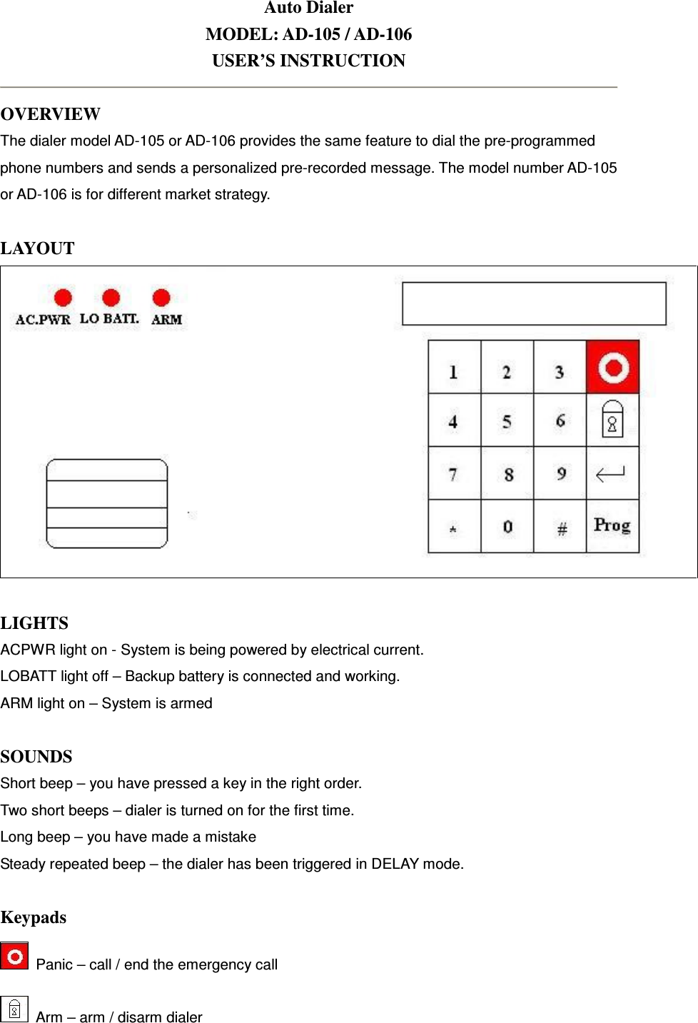 Auto Dialer MODEL: AD-105 / AD-106 USER’S INSTRUCTION  OVERVIEW The dialer model AD-105 or AD-106 provides the same feature to dial the pre-programmed phone numbers and sends a personalized pre-recorded message. The model number AD-105 or AD-106 is for different market strategy.  LAYOUT   LIGHTS ACPWR light on - System is being powered by electrical current. LOBATT light off – Backup battery is connected and working.   ARM light on – System is armed  SOUNDS Short beep – you have pressed a key in the right order. Two short beeps – dialer is turned on for the first time.   Long beep – you have made a mistake Steady repeated beep – the dialer has been triggered in DELAY mode.    Keypads   Panic – call / end the emergency call   Arm – arm / disarm dialer 