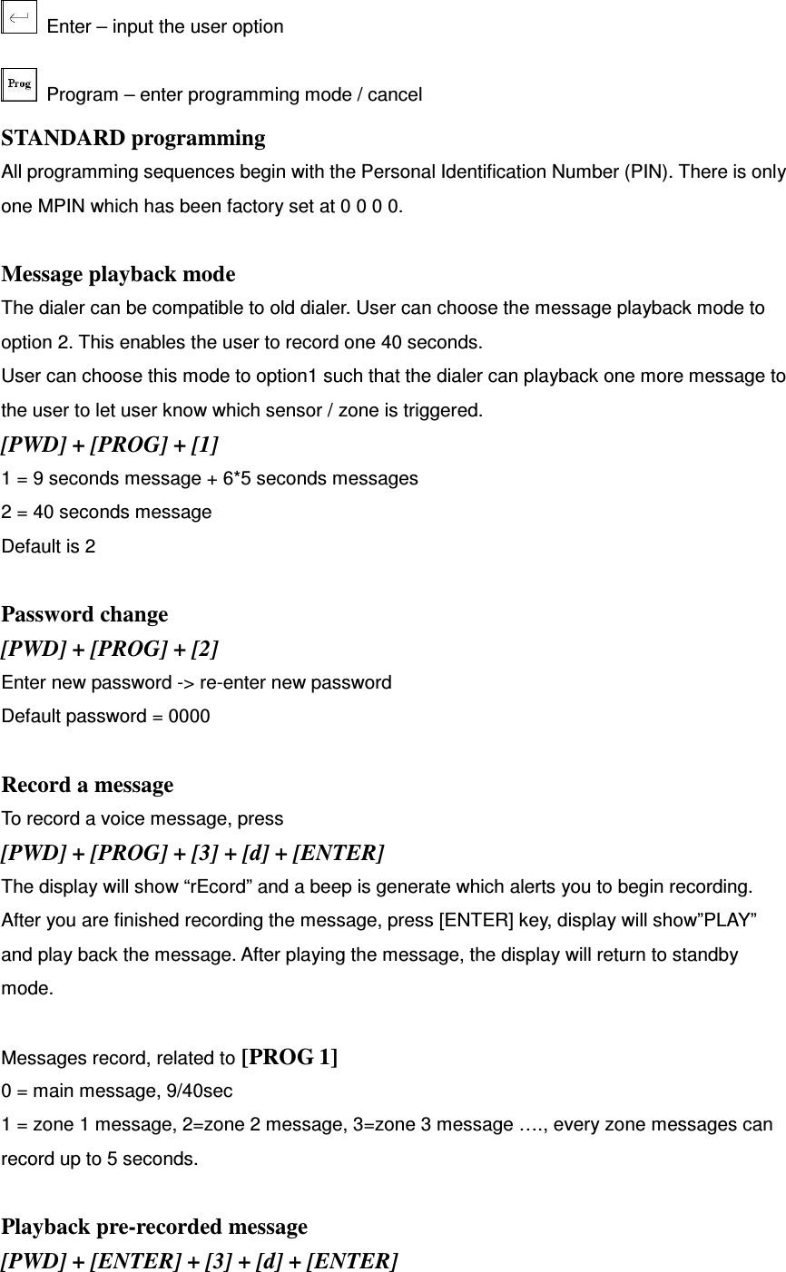   Enter – input the user option   Program – enter programming mode / cancel STANDARD programming All programming sequences begin with the Personal Identification Number (PIN). There is only one MPIN which has been factory set at 0 0 0 0.  Message playback mode The dialer can be compatible to old dialer. User can choose the message playback mode to option 2. This enables the user to record one 40 seconds.   User can choose this mode to option1 such that the dialer can playback one more message to the user to let user know which sensor / zone is triggered.   [PWD] + [PROG] + [1] 1 = 9 seconds message + 6*5 seconds messages 2 = 40 seconds message Default is 2  Password change [PWD] + [PROG] + [2]   Enter new password -&gt; re-enter new password Default password = 0000  Record a message To record a voice message, press [PWD] + [PROG] + [3] + [d] + [ENTER] The display will show “rEcord” and a beep is generate which alerts you to begin recording.   After you are finished recording the message, press [ENTER] key, display will show”PLAY” and play back the message. After playing the message, the display will return to standby mode.    Messages record, related to [PROG 1] 0 = main message, 9/40sec 1 = zone 1 message, 2=zone 2 message, 3=zone 3 message …., every zone messages can record up to 5 seconds.  Playback pre-recorded message [PWD] + [ENTER] + [3] + [d] + [ENTER] 