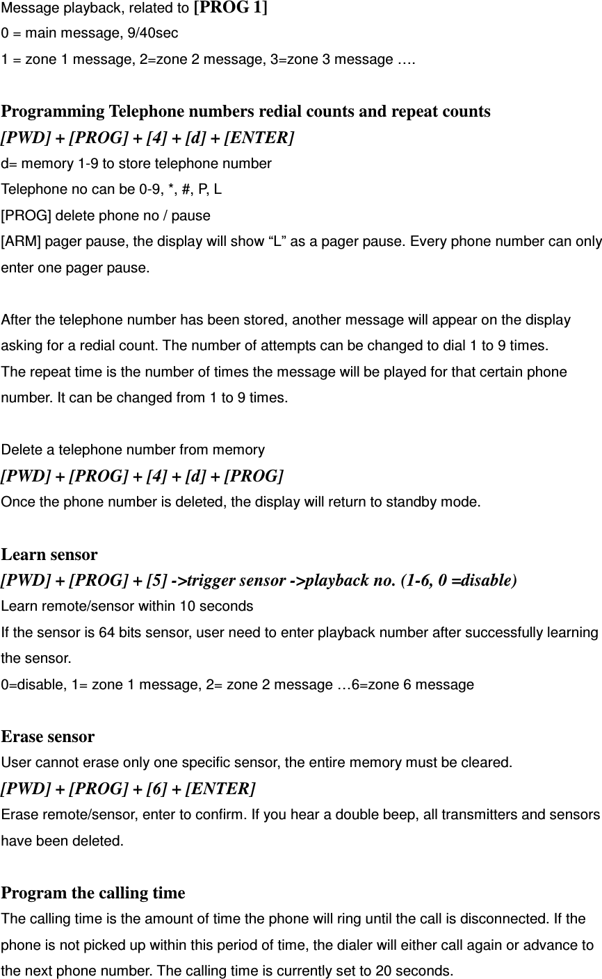 Message playback, related to [PROG 1] 0 = main message, 9/40sec 1 = zone 1 message, 2=zone 2 message, 3=zone 3 message ….  Programming Telephone numbers redial counts and repeat counts [PWD] + [PROG] + [4] + [d] + [ENTER] d= memory 1-9 to store telephone number Telephone no can be 0-9, *, #, P, L [PROG] delete phone no / pause [ARM] pager pause, the display will show “L” as a pager pause. Every phone number can only enter one pager pause.  After the telephone number has been stored, another message will appear on the display asking for a redial count. The number of attempts can be changed to dial 1 to 9 times.   The repeat time is the number of times the message will be played for that certain phone number. It can be changed from 1 to 9 times.    Delete a telephone number from memory [PWD] + [PROG] + [4] + [d] + [PROG]   Once the phone number is deleted, the display will return to standby mode.   Learn sensor [PWD] + [PROG] + [5] -&gt;trigger sensor -&gt;playback no. (1-6, 0 =disable) Learn remote/sensor within 10 seconds If the sensor is 64 bits sensor, user need to enter playback number after successfully learning the sensor.   0=disable, 1= zone 1 message, 2= zone 2 message …6=zone 6 message  Erase sensor User cannot erase only one specific sensor, the entire memory must be cleared.   [PWD] + [PROG] + [6] + [ENTER] Erase remote/sensor, enter to confirm. If you hear a double beep, all transmitters and sensors have been deleted.  Program the calling time The calling time is the amount of time the phone will ring until the call is disconnected. If the phone is not picked up within this period of time, the dialer will either call again or advance to the next phone number. The calling time is currently set to 20 seconds.   