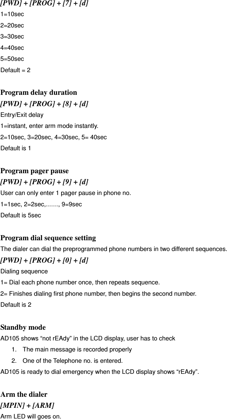 [PWD] + [PROG] + [7] + [d] 1=10sec 2=20sec 3=30sec 4=40sec 5=50sec Default = 2  Program delay duration [PWD] + [PROG] + [8] + [d] Entry/Exit delay 1=instant, enter arm mode instantly. 2=10sec, 3=20sec, 4=30sec, 5= 40sec Default is 1  Program pager pause [PWD] + [PROG] + [9] + [d] User can only enter 1 pager pause in phone no. 1=1sec, 2=2sec,……, 9=9sec Default is 5sec  Program dial sequence setting The dialer can dial the preprogrammed phone numbers in two different sequences.   [PWD] + [PROG] + [0] + [d] Dialing sequence 1= Dial each phone number once, then repeats sequence. 2= Finishes dialing first phone number, then begins the second number.   Default is 2  Standby mode AD105 shows “not rEAdy” in the LCD display, user has to check 1.  The main message is recorded properly 2.  One of the Telephone no. is entered.   AD105 is ready to dial emergency when the LCD display shows “rEAdy”.  Arm the dialer [MPIN] + [ARM] Arm LED will goes on.   