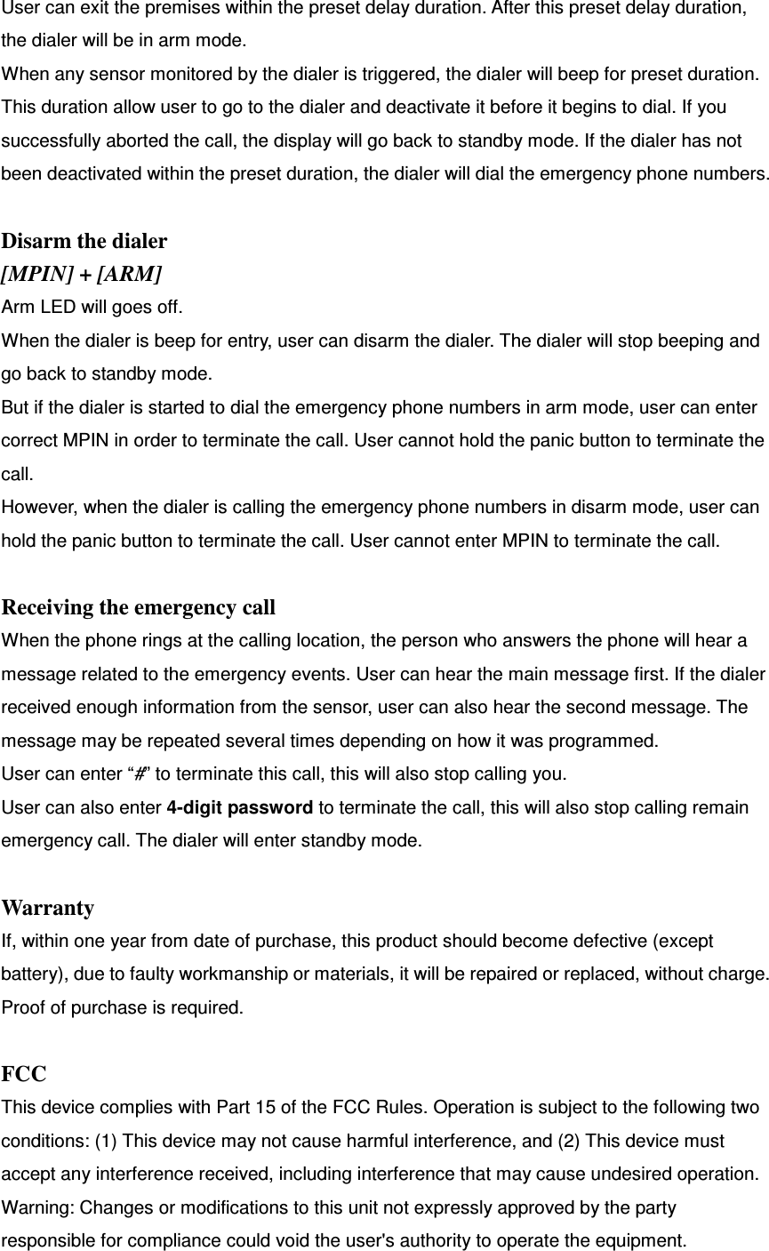 User can exit the premises within the preset delay duration. After this preset delay duration, the dialer will be in arm mode.   When any sensor monitored by the dialer is triggered, the dialer will beep for preset duration. This duration allow user to go to the dialer and deactivate it before it begins to dial. If you successfully aborted the call, the display will go back to standby mode. If the dialer has not been deactivated within the preset duration, the dialer will dial the emergency phone numbers.    Disarm the dialer [MPIN] + [ARM] Arm LED will goes off.   When the dialer is beep for entry, user can disarm the dialer. The dialer will stop beeping and go back to standby mode.   But if the dialer is started to dial the emergency phone numbers in arm mode, user can enter correct MPIN in order to terminate the call. User cannot hold the panic button to terminate the call.   However, when the dialer is calling the emergency phone numbers in disarm mode, user can hold the panic button to terminate the call. User cannot enter MPIN to terminate the call.  Receiving the emergency call When the phone rings at the calling location, the person who answers the phone will hear a message related to the emergency events. User can hear the main message first. If the dialer received enough information from the sensor, user can also hear the second message. The message may be repeated several times depending on how it was programmed.   User can enter “#” to terminate this call, this will also stop calling you. User can also enter 4-digit password to terminate the call, this will also stop calling remain emergency call. The dialer will enter standby mode.      Warranty If, within one year from date of purchase, this product should become defective (except battery), due to faulty workmanship or materials, it will be repaired or replaced, without charge. Proof of purchase is required.  FCC This device complies with Part 15 of the FCC Rules. Operation is subject to the following two conditions: (1) This device may not cause harmful interference, and (2) This device must accept any interference received, including interference that may cause undesired operation. Warning: Changes or modifications to this unit not expressly approved by the party responsible for compliance could void the user&apos;s authority to operate the equipment. 