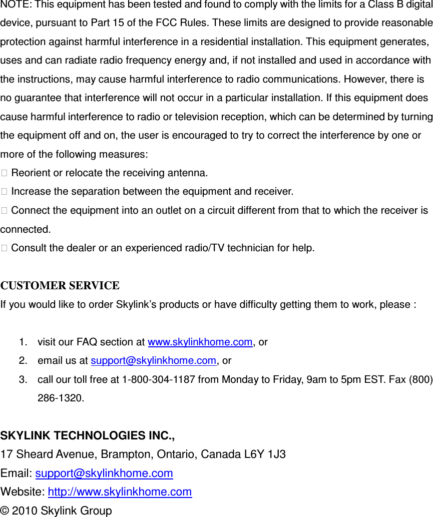 NOTE: This equipment has been tested and found to comply with the limits for a Class B digital device, pursuant to Part 15 of the FCC Rules. These limits are designed to provide reasonable protection against harmful interference in a residential installation. This equipment generates, uses and can radiate radio frequency energy and, if not installed and used in accordance with the instructions, may cause harmful interference to radio communications. However, there is no guarantee that interference will not occur in a particular installation. If this equipment does cause harmful interference to radio or television reception, which can be determined by turning the equipment off and on, the user is encouraged to try to correct the interference by one or more of the following measures:  Reorient or relocate the receiving antenna.  Increase the separation between the equipment and receiver.  Connect the equipment into an outlet on a circuit different from that to which the receiver is connected.  Consult the dealer or an experienced radio/TV technician for help.                                  CUSTOMER SERVICE If you would like to order Skylink’s products or have difficulty getting them to work, please :  1.  visit our FAQ section at www.skylinkhome.com, or 2.  email us at support@skylinkhome.com, or 3.  call our toll free at 1-800-304-1187 from Monday to Friday, 9am to 5pm EST. Fax (800) 286-1320.  SKYLINK TECHNOLOGIES INC., 17 Sheard Avenue, Brampton, Ontario, Canada L6Y 1J3 Email: support@skylinkhome.com Website: http://www.skylinkhome.com © 2010 Skylink Group      