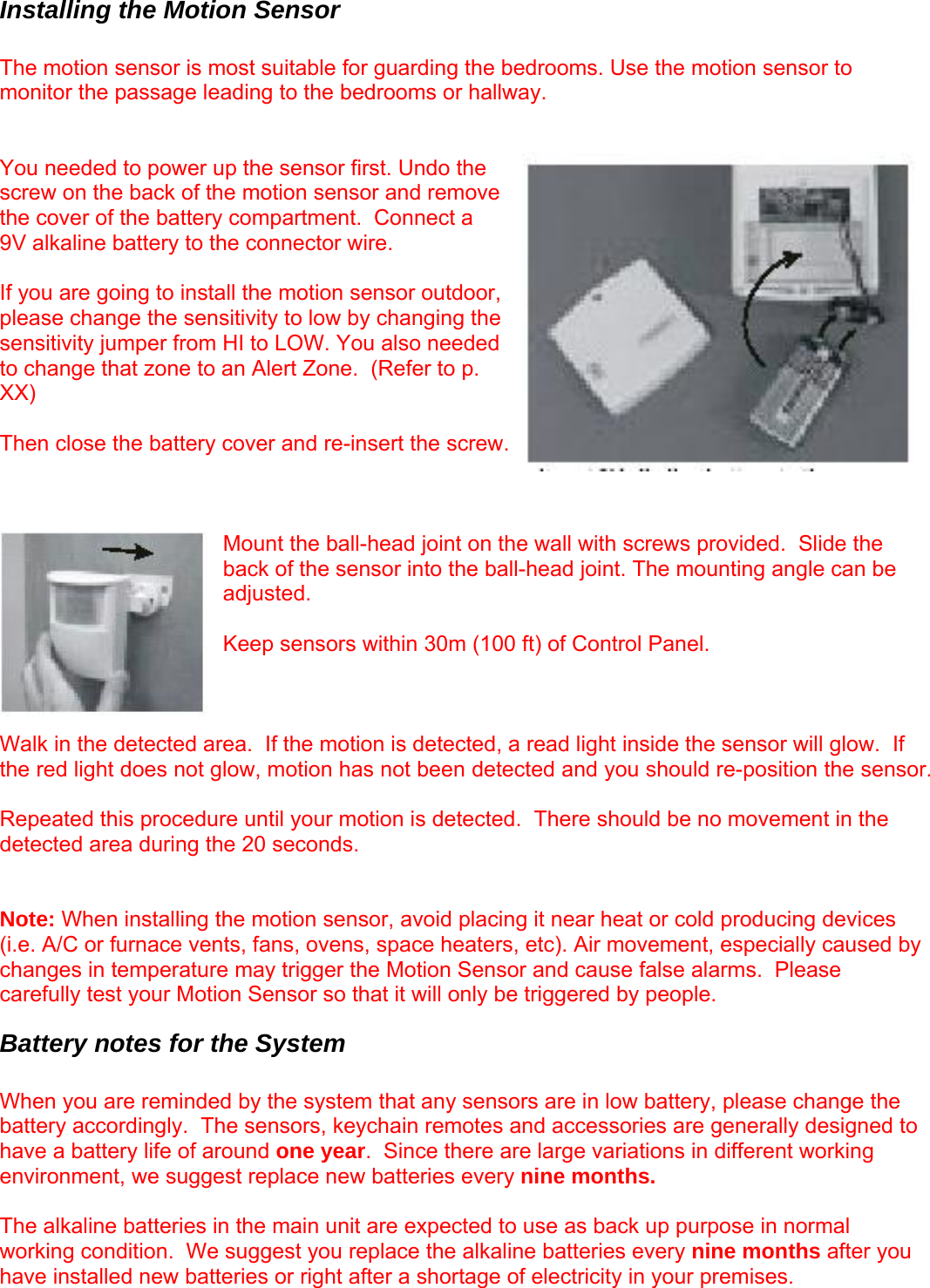 Installing the Motion Sensor  The motion sensor is most suitable for guarding the bedrooms. Use the motion sensor to monitor the passage leading to the bedrooms or hallway.   You needed to power up the sensor first. Undo the screw on the back of the motion sensor and remove the cover of the battery compartment.  Connect a 9V alkaline battery to the connector wire.    If you are going to install the motion sensor outdoor, please change the sensitivity to low by changing the sensitivity jumper from HI to LOW. You also needed to change that zone to an Alert Zone.  (Refer to p. XX)  Then close the battery cover and re-insert the screw.     Mount the ball-head joint on the wall with screws provided.  Slide the back of the sensor into the ball-head joint. The mounting angle can be adjusted.   Keep sensors within 30m (100 ft) of Control Panel.    Walk in the detected area.  If the motion is detected, a read light inside the sensor will glow.  If the red light does not glow, motion has not been detected and you should re-position the sensor.  Repeated this procedure until your motion is detected.  There should be no movement in the detected area during the 20 seconds.   Note: When installing the motion sensor, avoid placing it near heat or cold producing devices (i.e. A/C or furnace vents, fans, ovens, space heaters, etc). Air movement, especially caused by changes in temperature may trigger the Motion Sensor and cause false alarms.  Please carefully test your Motion Sensor so that it will only be triggered by people. Battery notes for the System  When you are reminded by the system that any sensors are in low battery, please change the battery accordingly.  The sensors, keychain remotes and accessories are generally designed to have a battery life of around one year.  Since there are large variations in different working environment, we suggest replace new batteries every nine months.   The alkaline batteries in the main unit are expected to use as back up purpose in normal working condition.  We suggest you replace the alkaline batteries every nine months after you have installed new batteries or right after a shortage of electricity in your premises.   