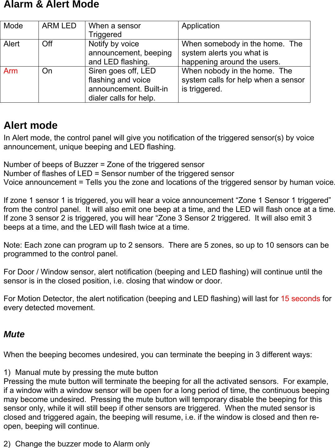 Alarm &amp; Alert Mode  Mode  ARM LED  When a sensor Triggered Application Alert  Off  Notify by voice announcement, beeping and LED flashing. When somebody in the home.  The system alerts you what is happening around the users. Arm  On  Siren goes off, LED flashing and voice announcement. Built-in dialer calls for help. When nobody in the home.  The system calls for help when a sensor is triggered.  Alert mode In Alert mode, the control panel will give you notification of the triggered sensor(s) by voice announcement, unique beeping and LED flashing.    Number of beeps of Buzzer = Zone of the triggered sensor Number of flashes of LED = Sensor number of the triggered sensor Voice announcement = Tells you the zone and locations of the triggered sensor by human voice.  If zone 1 sensor 1 is triggered, you will hear a voice announcement “Zone 1 Sensor 1 triggered” from the control panel.  It will also emit one beep at a time, and the LED will flash once at a time.  If zone 3 sensor 2 is triggered, you will hear “Zone 3 Sensor 2 triggered.  It will also emit 3 beeps at a time, and the LED will flash twice at a time.    Note: Each zone can program up to 2 sensors.  There are 5 zones, so up to 10 sensors can be programmed to the control panel.  For Door / Window sensor, alert notification (beeping and LED flashing) will continue until the sensor is in the closed position, i.e. closing that window or door.   For Motion Detector, the alert notification (beeping and LED flashing) will last for 15 seconds for every detected movement.   Mute  When the beeping becomes undesired, you can terminate the beeping in 3 different ways:  1)  Manual mute by pressing the mute button  Pressing the mute button will terminate the beeping for all the activated sensors.  For example, if a window with a window sensor will be open for a long period of time, the continuous beeping may become undesired.  Pressing the mute button will temporary disable the beeping for this sensor only, while it will still beep if other sensors are triggered.  When the muted sensor is closed and triggered again, the beeping will resume, i.e. if the window is closed and then re-open, beeping will continue.  2)  Change the buzzer mode to Alarm only   