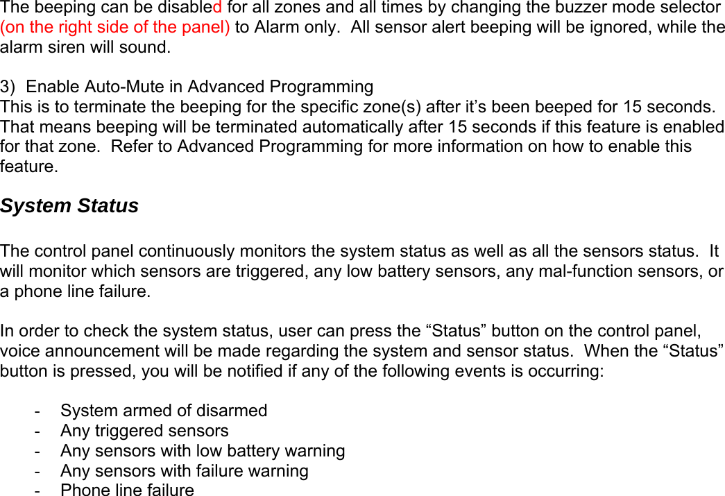 The beeping can be disabled for all zones and all times by changing the buzzer mode selector (on the right side of the panel) to Alarm only.  All sensor alert beeping will be ignored, while the alarm siren will sound.   3)  Enable Auto-Mute in Advanced Programming This is to terminate the beeping for the specific zone(s) after it’s been beeped for 15 seconds.  That means beeping will be terminated automatically after 15 seconds if this feature is enabled for that zone.  Refer to Advanced Programming for more information on how to enable this feature. System Status  The control panel continuously monitors the system status as well as all the sensors status.  It will monitor which sensors are triggered, any low battery sensors, any mal-function sensors, or a phone line failure.    In order to check the system status, user can press the “Status” button on the control panel, voice announcement will be made regarding the system and sensor status.  When the “Status” button is pressed, you will be notified if any of the following events is occurring:  -  System armed of disarmed -  Any triggered sensors -  Any sensors with low battery warning -  Any sensors with failure warning - Phone line failure    