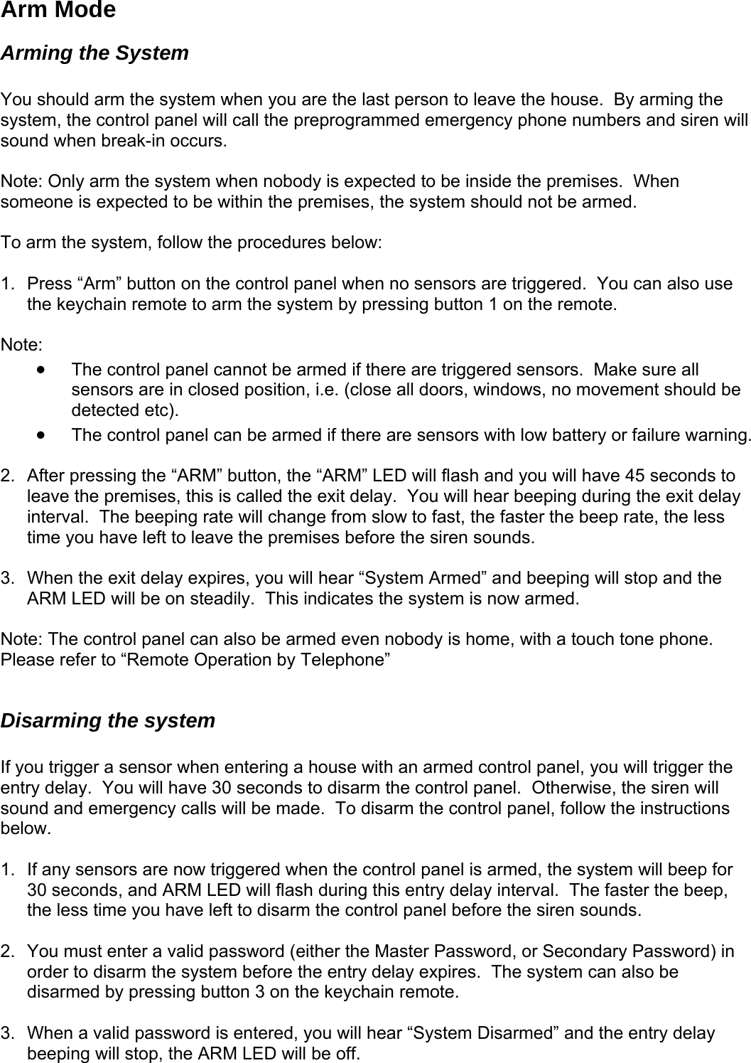 Arm Mode Arming the System  You should arm the system when you are the last person to leave the house.  By arming the system, the control panel will call the preprogrammed emergency phone numbers and siren will sound when break-in occurs.    Note: Only arm the system when nobody is expected to be inside the premises.  When someone is expected to be within the premises, the system should not be armed.  To arm the system, follow the procedures below:  1.  Press “Arm” button on the control panel when no sensors are triggered.  You can also use the keychain remote to arm the system by pressing button 1 on the remote.  Note:   • The control panel cannot be armed if there are triggered sensors.  Make sure all sensors are in closed position, i.e. (close all doors, windows, no movement should be detected etc).    • The control panel can be armed if there are sensors with low battery or failure warning.   2.  After pressing the “ARM” button, the “ARM” LED will flash and you will have 45 seconds to leave the premises, this is called the exit delay.  You will hear beeping during the exit delay interval.  The beeping rate will change from slow to fast, the faster the beep rate, the less time you have left to leave the premises before the siren sounds.   3.  When the exit delay expires, you will hear “System Armed” and beeping will stop and the ARM LED will be on steadily.  This indicates the system is now armed.  Note: The control panel can also be armed even nobody is home, with a touch tone phone.  Please refer to “Remote Operation by Telephone”  Disarming the system  If you trigger a sensor when entering a house with an armed control panel, you will trigger the entry delay.  You will have 30 seconds to disarm the control panel.  Otherwise, the siren will sound and emergency calls will be made.  To disarm the control panel, follow the instructions below.   1.  If any sensors are now triggered when the control panel is armed, the system will beep for 30 seconds, and ARM LED will flash during this entry delay interval.  The faster the beep, the less time you have left to disarm the control panel before the siren sounds.  2.  You must enter a valid password (either the Master Password, or Secondary Password) in order to disarm the system before the entry delay expires.  The system can also be disarmed by pressing button 3 on the keychain remote.  3.  When a valid password is entered, you will hear “System Disarmed” and the entry delay beeping will stop, the ARM LED will be off.     