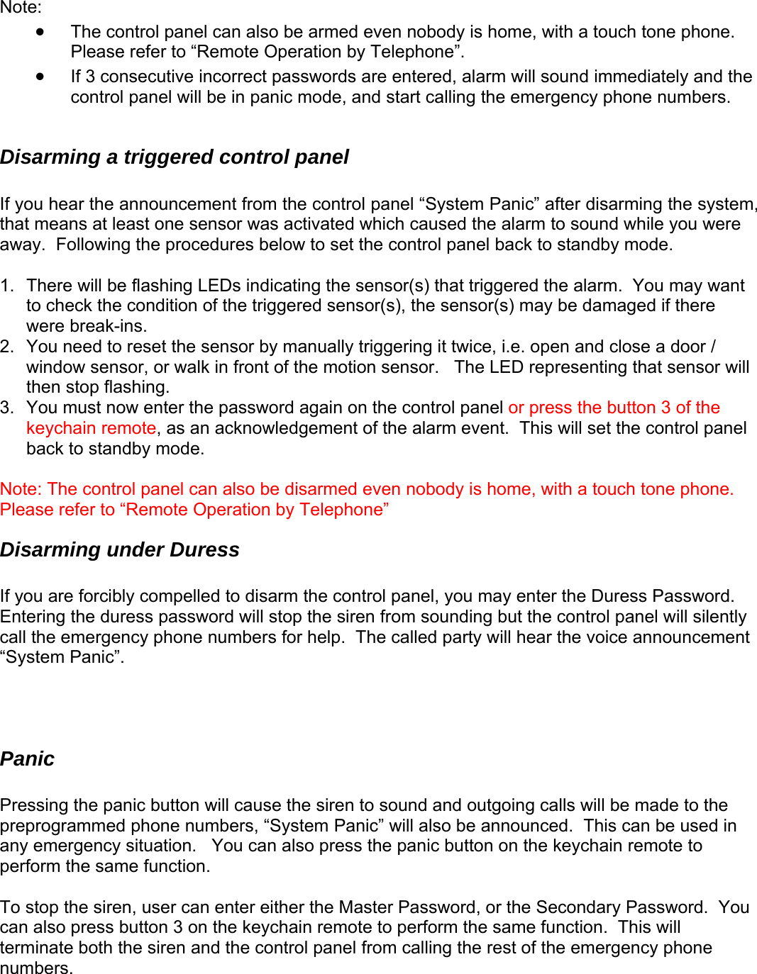  Note:  • The control panel can also be armed even nobody is home, with a touch tone phone.  Please refer to “Remote Operation by Telephone”. • If 3 consecutive incorrect passwords are entered, alarm will sound immediately and the control panel will be in panic mode, and start calling the emergency phone numbers.  Disarming a triggered control panel  If you hear the announcement from the control panel “System Panic” after disarming the system, that means at least one sensor was activated which caused the alarm to sound while you were away.  Following the procedures below to set the control panel back to standby mode.  1.  There will be flashing LEDs indicating the sensor(s) that triggered the alarm.  You may want to check the condition of the triggered sensor(s), the sensor(s) may be damaged if there were break-ins. 2.  You need to reset the sensor by manually triggering it twice, i.e. open and close a door / window sensor, or walk in front of the motion sensor.   The LED representing that sensor will then stop flashing. 3.  You must now enter the password again on the control panel or press the button 3 of the keychain remote, as an acknowledgement of the alarm event.  This will set the control panel back to standby mode.    Note: The control panel can also be disarmed even nobody is home, with a touch tone phone.  Please refer to “Remote Operation by Telephone” Disarming under Duress  If you are forcibly compelled to disarm the control panel, you may enter the Duress Password.  Entering the duress password will stop the siren from sounding but the control panel will silently call the emergency phone numbers for help.  The called party will hear the voice announcement “System Panic”.     Panic  Pressing the panic button will cause the siren to sound and outgoing calls will be made to the preprogrammed phone numbers, “System Panic” will also be announced.  This can be used in any emergency situation.   You can also press the panic button on the keychain remote to perform the same function.  To stop the siren, user can enter either the Master Password, or the Secondary Password.  You can also press button 3 on the keychain remote to perform the same function.  This will terminate both the siren and the control panel from calling the rest of the emergency phone numbers.    