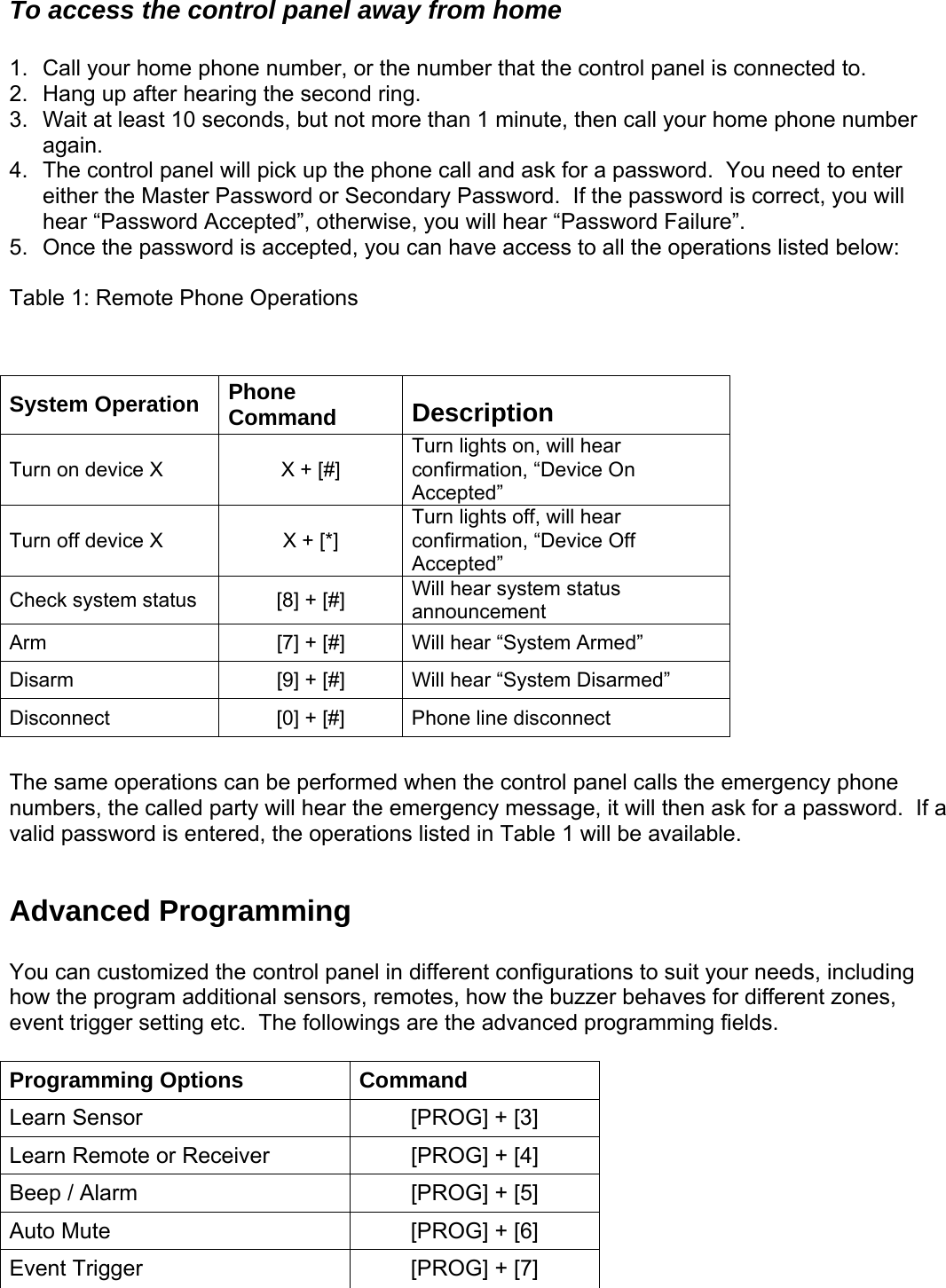  To access the control panel away from home  1.  Call your home phone number, or the number that the control panel is connected to.   Hang u2.  p after hearing the second ring.  4.  need to enter hear “Password Accepted”, otherwise, you will hear “Password Failure”.   ou can have access to all the operations listed below: able 1: Remote Phone Operations   rgency phone umbers, the called party will hear the emergency message, it will then ask for a password.  If a valid password is entered, the operations listed in Table 1 will be available.  ds, including ow the program additional sensors, remotes, how the buzzer behaves for different zones, The follow advanced programming fields.  Options  Com3.  Wait at least 10 seconds, but not more than 1 minute, then call your home phone numberagain. The control panel will pick up the phone call and ask for a password.  You either the Master Password or Secondary Password.  If the password is correct, you will 5.  Once the password is accepted, y T  System Operation  Phone Command  Description Turn on device X  X + [#] on, will hear    Turn lights confirmation, “Device OnAccepted” Turn off device X  X + [*] Turn lights off, will hear f confirmation, “Device OfAccepted” Check system status  [8] + [#]  Will hear system status announcement Arm   [7] + [#]  Will hear “System Armed” Disarm  [9] + [#]  Will hear “System Disar         med”     The same operations can be performed when the control panel calls the emeDisconnect  [0] + [#]  Phone line disconnect n Advanced Programming  You can customized the control panel in different configurations to suit your neehevent trigger setting etc.   ings are the Programming mand Learn Sensor  [PROG] + [3] Learn Remote or Receiver  [PROG] + [4] Beep / Alarm  [PROG] + [5] Auto Mute  [PROG] + [6] Event Trigger  [PROG] + [7]   