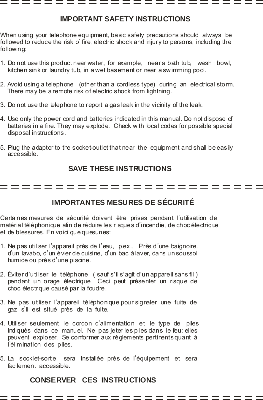                                       IMPORTANT SAFETY INSTRUCTIONSSAVE THESE INSTRUCTIONSWhen using your telephone equipment, basic safety precautions should  always   befollowed to reduce the risk of fire, electric shock and injury to persons, including thefollowing:1. Do not use this product near water,  for example,   near a bath tub,    wash   bowl,    kitche n sin k or laund ry tub, in  a wet bas eme nt or near  a sw imming po ol.2. Avoid using a telephone   (other than a cordless type)  during  an  electrical storm.    There may be a remote risk of electric shock from lightning.3. Do not use the telephone to report a gas leak in the vicinity of the leak.4. Use only the power cord and batteries indicated in this manual. Do not dispose of    batteries in a fi re. They may explode.  Check with local codes for possible special    disposal instructions.5. Plug the adaptor to the socket-outlet that near  the  equipment and shall be easily    accessible.                                                                    Certaines mesures  de  sécurité  doivent  être  prises  pendant  I,utilisation  dematérial téléphonique afin de réduire les risques d,incendie, de choc électrique et de blessures. En voici quelquesunes:1. Ne p as ut iliser I,app areil près de I,eau,  p.ex.,   Près d,une baignoire ,     d,un lavabo, d,un évier de cuisine, d,un bac à laver, da ns u n sou ssol     humide ou prè s d,une piscine.2. Éviter d,utiliser  le  téléphone   ( sauf s,il s,agit d,un appareil sans fil )    pendant  un  orage  électrique.   Ceci  peut  présenter  un  risque  de      choc électrique causé par la foudre.3. Ne  pas  utiliser  I,appareil  téléphonique pour signaler  une  fuite  de     gaz  s,il  est  situé  près  de  la  fuite.4. Utiliser  seulement   le  cordon  d,alimentation   et   le  type  de   piles    indiqués  dans  ce  manuel.  Ne  pas jeter les piles dans  le feu: elles    peuv ent  e xplo ser.  Se co nfor mer a ux rè glem ents pertinents qua nt  à    I,élimination  des  piles.5. La   socklet-sortie    sera   installée  près  de  l,éq uipement   et   sera    facilement  accessible.                     IMPORTANTES MESURES DE SÉCURITÉCONSERVER   CES  INSTRUCTIONS       