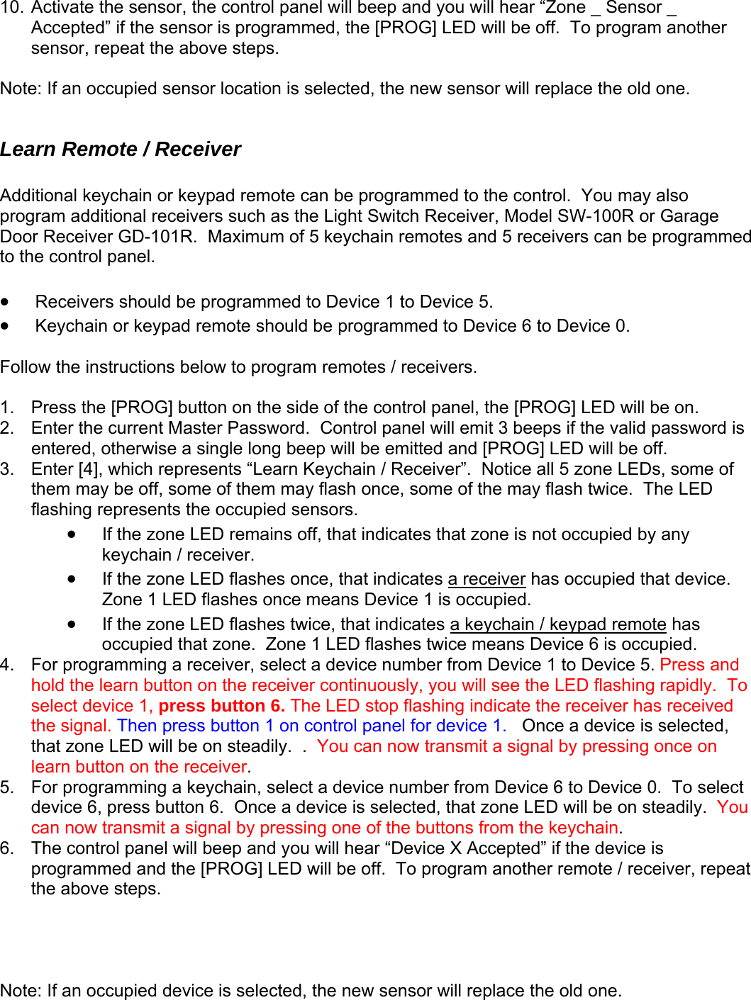 10. Activate the sensor, the control panel will beep and you will hear “Zone _ Sensor _ Accepted” if the sensor is programmed, the [PROG] LED will be off.  To program another sensor, repeat the above steps. ote: If an occupied sensor location is selected, the new sensor will replace the old one. dditional keychain or keypad remote can be programmed to the control.  You may also odel SW-100R or Garage e programmed  the control panel.    Receivers should be programmed to Device 1 to Device 5.   ll1. 2.   panel will emit 3 beeps if the valid password is ente , 3.  Enter [4] arn Keychain / Receiver”.  Notice all 5 zone LEDs, some of them aflashing  N Learn Remote / Receiver  Aprogram additional receivers such as the Light Switch Receiver, MDoor Receiver GD-101R.  Maximum of 5 keychain remotes and 5 receivers can bto •• Keychain or keypad remote should be programmed to Device 6 to Device 0.  ow the instructions below to program remotes / receivers. Fo Press the [PROG] button on the side of the control panel, the [PROG] LED will be on. Enter the current Master Password.  Controlred otherwise a single long beep will be emitted and [PROG] LED will be off. , which represents “Le m y be off, some of them may flash once, some of the may flash twice.  The LED represents the occupied sensors.   • If the zone LED remains off, that indicates that zone is not occupied by any keychain / receiver.   • If the zone LED flashes once, that indicates a receiver has occupied that device.  Zone 1 LED flashes once means Device 1 is occupied.   • If the zone LED flashes twice, that indicates a keychain / keypad remote has occupied that zone.  Zone 1 LED flashes twice means Device 6 is occupied. For programming a receiver, select a device number from Device 1 to Device 5. Press and 4. ce on 5. selected, that zone LED will be on steadily.  You can now transmit a signal by pressing one of the buttons from the keychain.   .  The control panel will beep and you will hear “Device X Accepted” if the device is programmed and the [PROG] LED will be off.  To program another remote / receiver, repeat hold the learn button on the receiver continuously, you will see the LED flashing rapidly.  To select device 1, press button 6. The LED stop flashing indicate the receiver has received the signal. Then press button 1 on control panel for device 1.   Once a device is selected, that zone LED will be on steadily.  .  You can now transmit a signal by pressing onlearn button on the receiver. For programming a keychain, select a device number from Device 6 to Device 0.  To select device 6, press button 6.  Once a device is 6the above steps.     Note: If an occupied device is selected, the new sensor will replace the old one.    