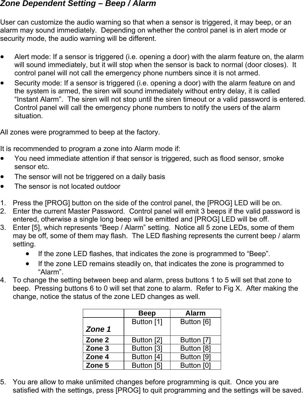 Zone Dependent Setting – Beep / Alarm r can customize the audio warning so that when a sensor is triggered, it may bee sesecu •  alarm  immediately, but it will stop when the sensor is back to normal (door closes).  It umbers since it is not armed.   without entry delay, it is called tered.  l z the factory.   • • or is not located outdoor  1.  Pre th2.  Enter the current Master Password.  Control panel will emit 3 beeps if the valid password is 3. ents the current beep / alarm setting.   • If the zone LED flashes, that ind the zon rammed to “Beep”. • If the zone LED remains steadily on, that indicates the zone is programmed to “Alarm”. 4.  To change the setting between beep and alarm, press buttons 1 to 5 will set that zone to beep.  Pressing buttons 6 to 0 will set that zone to alarm.  Refer to Fig X.  After making the change, notice the stat  zone  es a  Beep Alarm Up, or an alarm may sound immediately.  Depending on whether the control panel is in alert mode or rity mode, the audio warning will be different. Alert mode: If a sensor is triggered (i.e. opening a door) with the alarm feature on, thewill soundcontrol panel will not call the emergency phone n Security mode: If a sensor is triggered (i.e. opening a door) with the alarm feature on and •the system is armed, the siren will sound immediately “Instant Alarm”.  The siren will not stop until the siren timeout or a valid password is enControl panel will call the emergency phone numbers to notify the users of the alarm situation.  l ones were programmed to beep at A It is recommended to program a zone into Alarm mode if: • You need immediate attention if that sensor is triggered, such as flood sensor, smoke sensor etc. The sensor will not be triggered on a daily basis  The sensss  e [PROG] button on the side of the control panel, the [PROG] LED will be on. entered, otherwise a single long beep will be emitted and [PROG] LED will be off. Enter [5], which represents “Beep / Alarm” setting.  Notice all 5 zone LEDs, some of them may be off, some of them may flash.  The LED flashing repres  icates  e is progus of the LED chang s well.   Zone 1  Button [1]  Button [6] Zone 2  Button [2]  Button [7] Zone 3  Button [3]  Button [8] Zone 4  Button [4]  Button [9] Zone 5  Button [5]  Button [0]  5.  You are allow to make unlimited changes before programming is quit.  Once you are satisfied with the settings, press [PROG] to quit programming and the settings will be saved.     