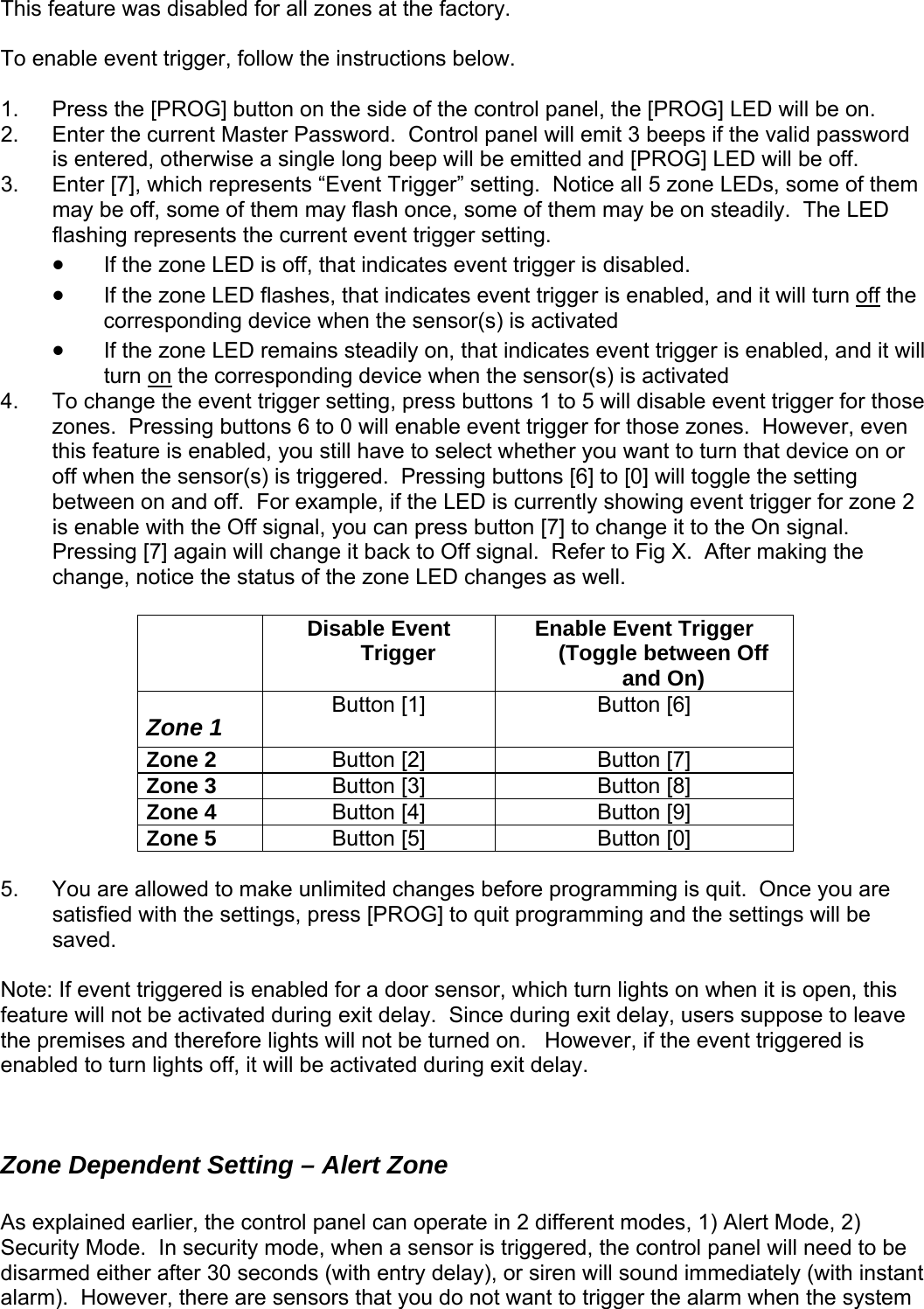  feature was disabled for all zones at the factory. This  To en le  1.  Press e [PROG] LED will be on. 2. is en D will be off. ab event trigger, follow the instructions below.  the [PROG] button on the side of the control panel, thEnter the current Master Password.  Control panel will emit 3 beeps if the valid password tered, otherwise a single long beep will be emitted and [PROG] LE3.  Enter [7], which represents “Event Trigger” setting.  Notice all 5 zone LEDs, some of them may be off, some of them may flash once, some of them may be on steadily.  The LED flashing represents the current event trigger setting.   • If the zone LED is off, that indicates event trigger is disabled. • If the zone LED flashes, that indicates event trigger is enabled, and it will turn off the corresponding device when the sensor(s) is activated • If the zone LED remains steadily on, that indicates event trigger is enabled, and turn it will on the corresponding device when the sensor(s) is activated .  To change the event trigger setting, press buttons 1 to 5 will dzones.  P ssing buttons 6  event trigger for those zones.  However, even this feature is enabled, you still have to select whether you want to turn that device on or off when the sensor(s) is trig ssing buttons [6] to [0] will toggle the setting between on and off.  For exa  LED is currently vent trigger for zone 2 is enable with the Off signal, you can press button [7] to change it to the On signal.  Pressing [7] again will change it back to Off signal.  Refer to Fig X.  After making the change, notice the status of the zone LED changes as w Disable Event Trigger  Enable Event Trigger (Toggle between Off 4isable event trigger for those re  to 0 will enablegered.  Premple, if the  showing eell.    and On) Zone 1  Button [1]  Button [6] Zone 2  Button [2]  Button [7] Zone 3  Button [3]  Button [8] Zone 4  Button [4]  Button [9] Zone 5  Button [5]  Button [0]  5.  You are allowed to make unlimited changes before programming is quit.  Once you are satisfied with the settings, press [PROG] to quit programming and the settings will be ote: If event triggered is enabled for a door sensor, which turn lights on when it is open, this ave n operate in 2 different modes, 1) Alert Mode, 2) nd immediately (with instant  not want to trigger the alarm when the system saved.  Nfeature will not be activated during exit delay.  Since during exit delay, users suppose to lethe premises and therefore lights will not be turned on.   However, if the event triggered is enabled to turn lights off, it will be activated during exit delay.   Zone Dependent Setting – Alert Zone  As explained earlier, the control panel caSecurity Mode.  In security mode, when a sensor is triggered, the control panel will need to be disarmed either after 30 seconds (with entry delay), or siren will soualarm).  However, there are sensors that you do  