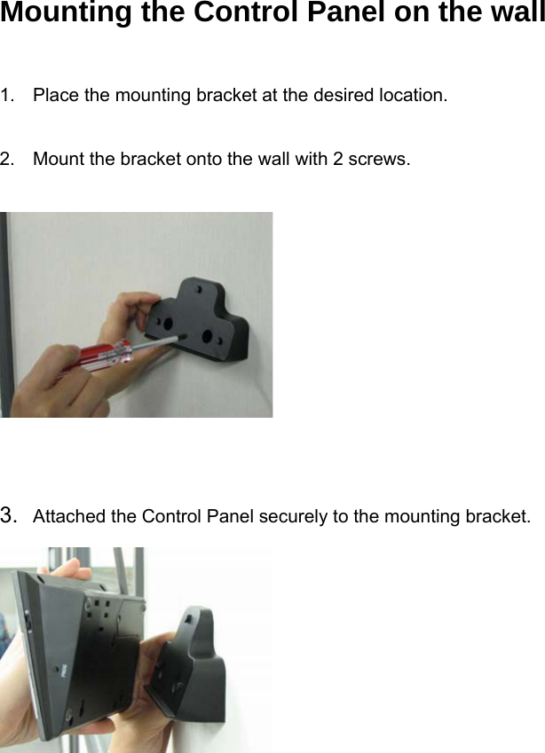 Mounting the Control Panel on the wall   1.  Place the mounting bracket at the desired location.   2.  Mount the bracket onto the wall with 2 screws.        3.  Attached the Control Panel securely to the mounting bracket.       