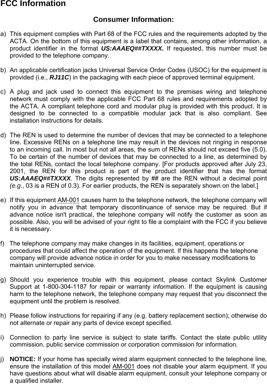 FCC Information  Consumer Information:  a)  This equipment complies with Part 68 of the FCC rules and the requirements adopted by the ACTA. On the bottom of this equipment is a label that contains, among other information, a product identifier in the format US:AAAEQ##TXXXX. If requested, this number must be provided to the telephone company.  b)  An applicable certification jacks Universal Service Order Codes (USOC) for the equipment is provided (i.e., RJ11C) in the packaging with each piece of approved terminal equipment.   c)  A plug and jack used to connect this equipment to the premises wiring and telephone network must comply with the applicable FCC Part 68 rules and requirements adopted by the ACTA. A compliant telephone cord and modular plug is provided with this product. It is designed to be connected to a compatible modular jack that is also compliant. See installation instructions for details.  d)  The REN is used to determine the number of devices that may be connected to a telephone line. Excessive RENs on a telephone line may result in the devices not ringing in response to an incoming call. In most but not all areas, the sum of RENs should not exceed five (5.0). To be certain of the number of devices that may be connected to a line, as determined by the total RENs, contact the local telephone company. [For products approved after July 23, 2001, the REN for this product is part of the product identifier that has the format US:AAAEQ##TXXXX. The digits represented by ## are the REN without a decimal point (e.g., 03 is a REN of 0.3). For earlier products, the REN is separately shown on the label.]  e) If this equipment AM-001 causes harm to the telephone network, the telephone company will notify you in advance that temporary discontinuance of service may be required. But if advance notice isn&apos;t practical, the telephone company will notify the customer as soon as possible. Also, you will be advised of your right to file a complaint with the FCC if you believe it is necessary.  f)   The telephone company may make changes in its facilities, equipment, operations or procedures that could affect the operation of the equipment. If this happens the telephone company will provide advance notice in order for you to make necessary modifications to maintain uninterrupted service.  g) Should you experience trouble with this equipment, please contact Skylink Customer Support at 1-800-304-1187 for repair or warranty information. If the equipment is causing harm to the telephone network, the telephone company may request that you disconnect the equipment until the problem is resolved.  h)  Please follow instructions for repairing if any (e.g. battery replacement section); otherwise do not alternate or repair any parts of device except specified.  i)  Connection to party line service is subject to state tariffs. Contact the state public utility commission, public service commission or corporation commission for information.  j)  NOTICE: If your home has specially wired alarm equipment connected to the telephone line, ensure the installation of this model AM-001 does not disable your alarm equipment. If you have questions about what will disable alarm equipment, consult your telephone company or a qualified installer.   