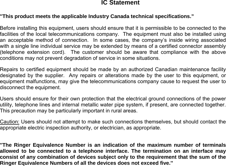  IC Statement  &apos;&apos;This product meets the applicable Industry Canada technical specifications.”  Before installing this equipment, users should ensure that it is permissible to be connected to the  facilities of the local telecommunications company.  The equipment must also be installed using an acceptable method of connection.  In some cases, the company’s inside wiring associated with a single line individual service may be extended by means of a certified connector assembly (telephone extension cord).  The customer should be aware that compliance with the above conditions may not prevent degradation of service in some situations.  Repairs to certified equipment should be made by an authorized Canadian maintenance facility designated by the supplier.  Any repairs or alterations made by the user to this equipment, or equipment malfunctions, may give the telecommunications company cause to request the user to disconnect the equipment.  Users should ensure for their own protection that the electrical ground connections of the power utility, telephone lines and internal metallic water pipe system, if present, are connected together.  This precaution may be particularly important in rural areas.  Caution: Users should not attempt to make such connections themselves, but should contact the appropriate electric inspection authority, or electrician, as appropriate.   &apos;&apos;The Ringer Equivalence Number is an indication of the maximum number of terminals allowed to be connected to a telephone interface. The termination on an interface may consist of any combination of devices subject only to the requirement that the sum of the Ringer Equivalence Numbers of all the devices does not exceed five.&apos;&apos;   