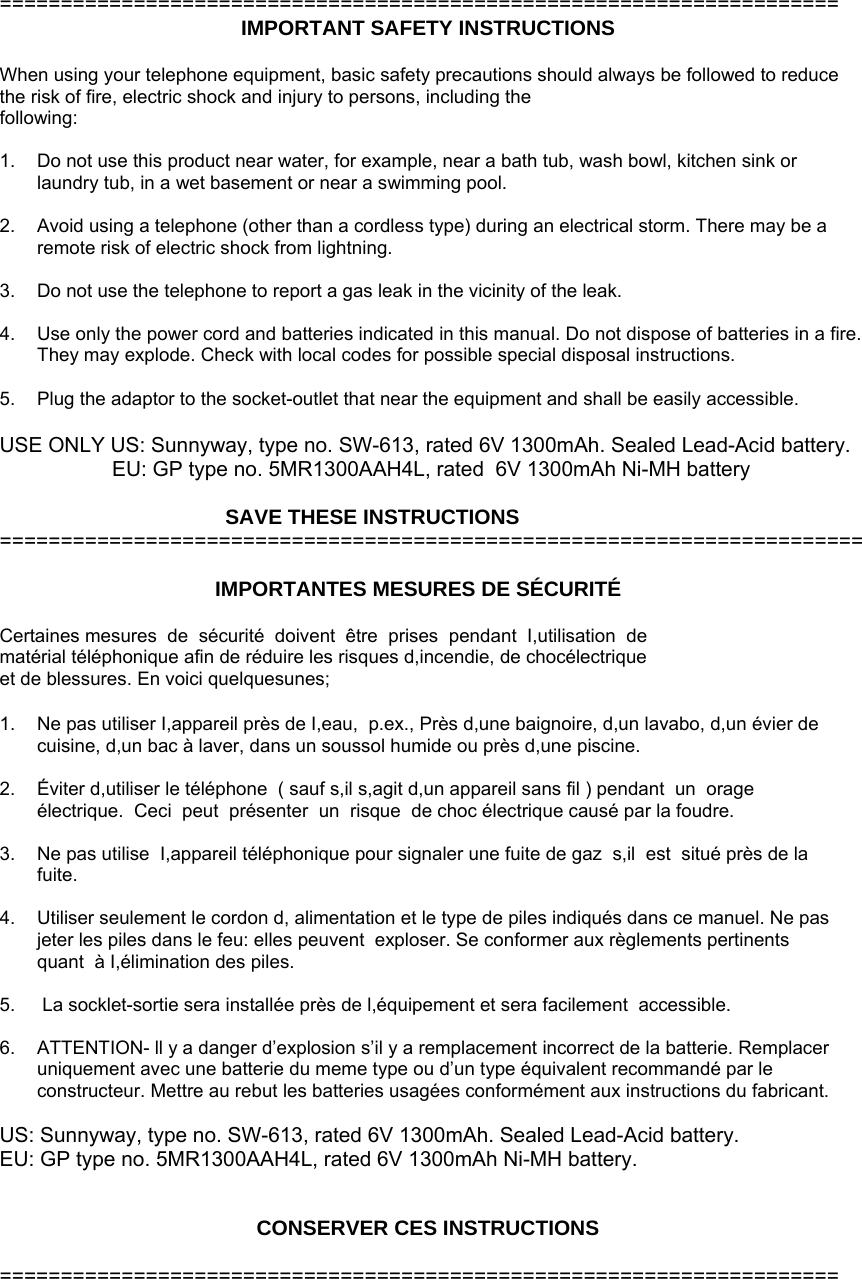  ===================================================================== IMPORTANT SAFETY INSTRUCTIONS  When using your telephone equipment, basic safety precautions should always be followed to reduce the risk of fire, electric shock and injury to persons, including the following:  1.  Do not use this product near water, for example, near a bath tub, wash bowl, kitchen sink or laundry tub, in a wet basement or near a swimming pool.  2.  Avoid using a telephone (other than a cordless type) during an electrical storm. There may be a remote risk of electric shock from lightning.  3.  Do not use the telephone to report a gas leak in the vicinity of the leak.  4.  Use only the power cord and batteries indicated in this manual. Do not dispose of batteries in a fire. They may explode. Check with local codes for possible special disposal instructions.   5.  Plug the adaptor to the socket-outlet that near the equipment and shall be easily accessible.  USE ONLY US: Sunnyway, type no. SW-613, rated 6V 1300mAh. Sealed Lead-Acid battery. EU: GP type no. 5MR1300AAH4L, rated  6V 1300mAh Ni-MH battery                                         SAVE THESE INSTRUCTIONS =======================================================================  IMPORTANTES MESURES DE SÉCURITÉ  Certaines mesures  de  sécurité  doivent  être  prises  pendant  I,utilisation  de matérial téléphonique afin de réduire les risques d,incendie, de chocélectrique  et de blessures. En voici quelquesunes;  1.  Ne pas utiliser I,appareil près de I,eau,  p.ex., Près d,une baignoire, d,un lavabo, d,un évier de cuisine, d,un bac à laver, dans un soussol humide ou près d,une piscine.   2.  Éviter d,utiliser le téléphone  ( sauf s,il s,agit d,un appareil sans fil ) pendant  un  orage  électrique.  Ceci  peut  présenter  un  risque  de choc électrique causé par la foudre.  3.  Ne pas utilise  I,appareil téléphonique pour signaler une fuite de gaz  s,il  est  situé près de la fuite.  4.  Utiliser seulement le cordon d, alimentation et le type de piles indiqués dans ce manuel. Ne pas jeter les piles dans le feu: elles peuvent  exploser. Se conformer aux règlements pertinents quant  à I,élimination des piles.   5.   La socklet-sortie sera installée près de l,équipement et sera facilement  accessible.  6.  ATTENTION- ll y a danger d’explosion s’il y a remplacement incorrect de la batterie. Remplacer uniquement avec une batterie du meme type ou d’un type équivalent recommandé par le constructeur. Mettre au rebut les batteries usagées conformément aux instructions du fabricant.  US: Sunnyway, type no. SW-613, rated 6V 1300mAh. Sealed Lead-Acid battery. EU: GP type no. 5MR1300AAH4L, rated 6V 1300mAh Ni-MH battery.   CONSERVER CES INSTRUCTIONS  =====================================================================         