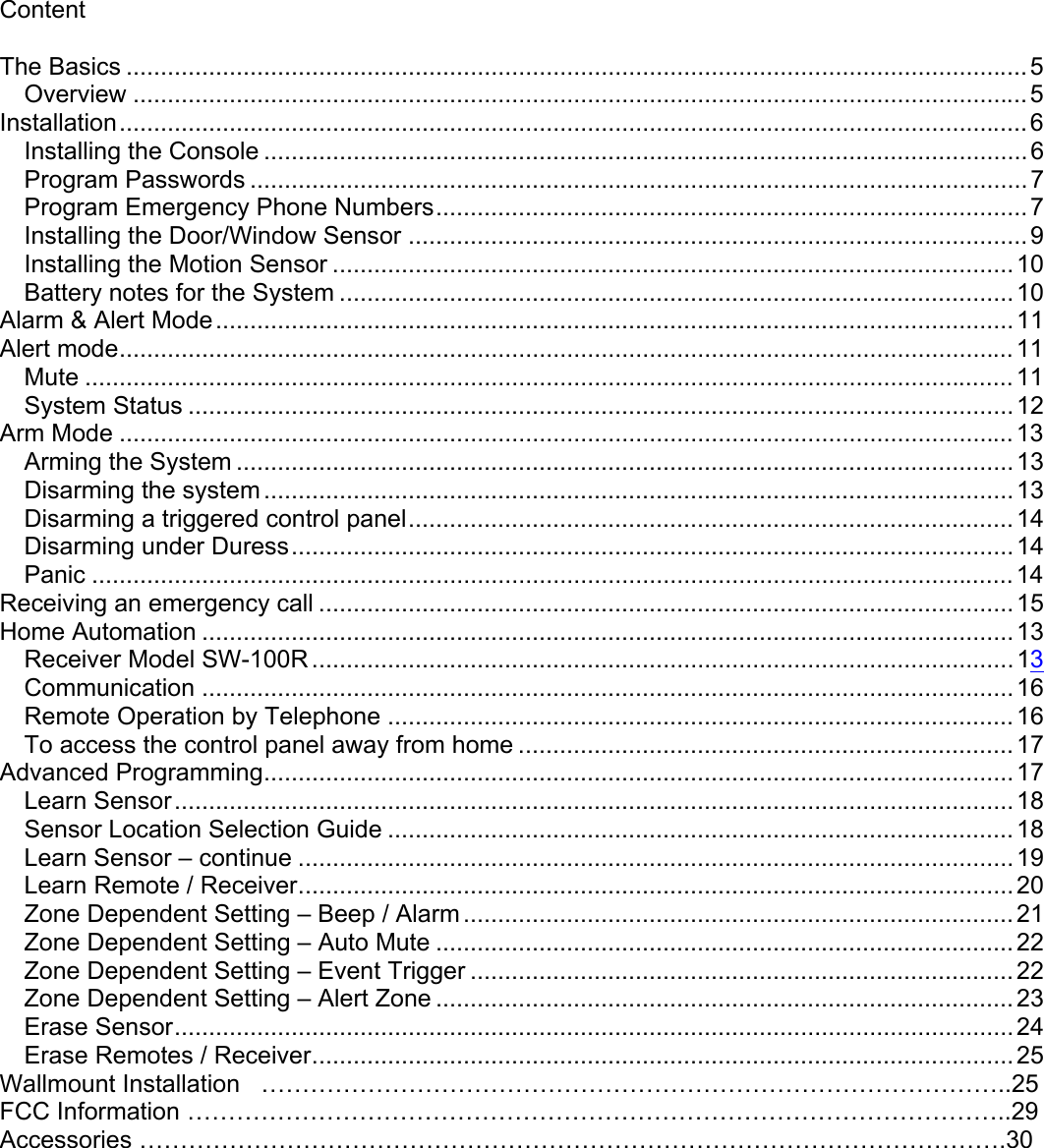 Content  The Basics ...................................................................................................................................5 Overview ..................................................................................................................................5 Installation....................................................................................................................................6 Installing the Console ...............................................................................................................6 Program Passwords .................................................................................................................7 Program Emergency Phone Numbers......................................................................................7 Installing the Door/Window Sensor ..........................................................................................9 Installing the Motion Sensor ...................................................................................................10 Battery notes for the System ..................................................................................................10 Alarm &amp; Alert Mode....................................................................................................................11 Alert mode..................................................................................................................................11 Mute .......................................................................................................................................11 System Status ........................................................................................................................12 Arm Mode ..................................................................................................................................13 Arming the System .................................................................................................................13 Disarming the system.............................................................................................................13 Disarming a triggered control panel........................................................................................14 Disarming under Duress.........................................................................................................14 Panic ......................................................................................................................................14 Receiving an emergency call .....................................................................................................15 Home Automation ......................................................................................................................13 Receiver Model SW-100R ......................................................................................................13Communication ......................................................................................................................16 Remote Operation by Telephone ...........................................................................................16 To access the control panel away from home ........................................................................17 Advanced Programming.............................................................................................................17 Learn Sensor..........................................................................................................................18 Sensor Location Selection Guide ...........................................................................................18 Learn Sensor – continue ........................................................................................................19 Learn Remote / Receiver........................................................................................................20 Zone Dependent Setting – Beep / Alarm................................................................................21 Zone Dependent Setting – Auto Mute ....................................................................................22 Zone Dependent Setting – Event Trigger ...............................................................................22 Zone Dependent Setting – Alert Zone ....................................................................................23 Erase Sensor..........................................................................................................................24 Erase Remotes / Receiver......................................................................................................25 Wallmount Installation   ………………………………………………………………………………..25 FCC Information ………………………………………………………………………………………..29 Accessories …………………………………………………………………………………………….30    