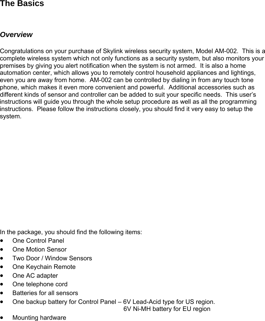 The Basics  Overview  Congratulations on your purchase of Skylink wireless security system, Model AM-002.  This is a complete wireless system which not only functions as a security system, but also monitors your premises by giving you alert notification when the system is not armed.  It is also a home automation center, which allows you to remotely control household appliances and lightings, even you are away from home.  AM-002 can be controlled by dialing in from any touch tone phone, which makes it even more convenient and powerful.  Additional accessories such as different kinds of sensor and controller can be added to suit your specific needs.  This user’s instructions will guide you through the whole setup procedure as well as all the programming instructions.  Please follow the instructions closely, you should find it very easy to setup the system.                In the package, you should find the following items: • One Control Panel • One Motion Sensor • Two Door / Window Sensors • One Keychain Remote • One AC adapter • One telephone cord • Batteries for all sensors • One backup battery for Control Pan .       6V Ni-MH battery for EU region • Mounting hardware el – 6V Lead-Acid type for US region  