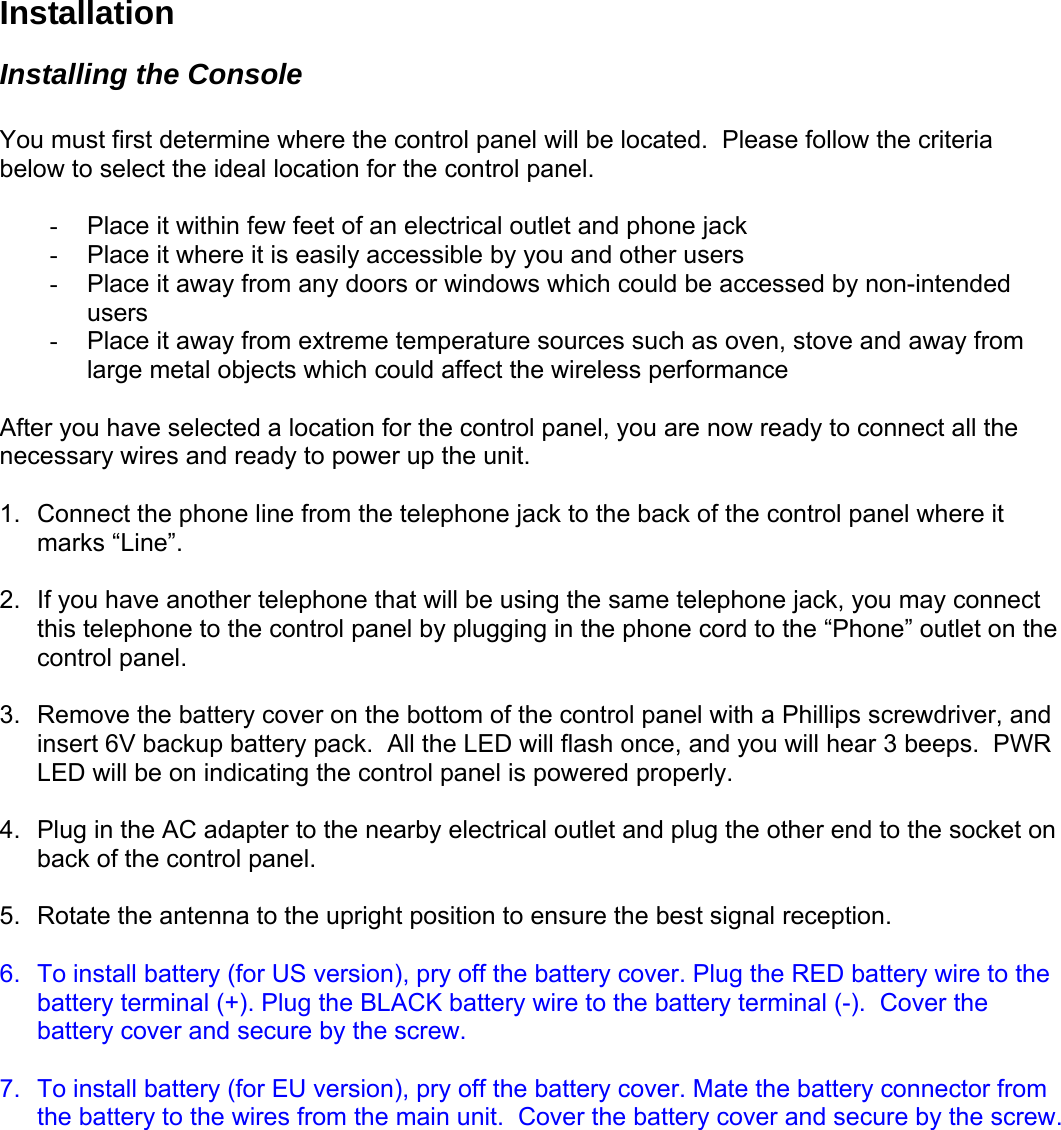 Installation Installing the Console  You must first determine where the control panel will be located.  Please follow the criteria below to select the ideal location for the control panel.  -  Place it within few feet of an electrical outlet and phone jack  -  Place it where it is easily accessible by you and other users -  Place it away from any doors or windows which could be accessed by non-intended users -  Place it away from extreme temperature sources such as oven, stove and away from large metal objects which could affect the wireless performance  After you have selected a location for the control panel, you are now ready to connect all the necessary wires and ready to power up the unit.   1.  Connect the phone line from the telephone jack to the back of the control panel where it marks “Line”.  2.  If you have another telephone that will be using the same telephone jack, you may connect this telephone to the control panel by plugging in the phone cord to the “Phone” outlet on the control panel.   3.  Remove the battery cover on the bottom of the control panel with a Phillips screwdriver, and insert 6V backup battery pack.  All the LED will flash once, and you will hear 3 beeps.  PWR LED will be on indicating the control panel is powered properly.  4.  Plug in the AC adapter to the nearby electrical outlet and plug the other end to the socket on back of the control panel.   5.  Rotate the antenna to the upright position to ensure the best signal reception.  6.  To install battery (for US version), pry off the battery cover. Plug the RED battery wire to the battery terminal (+). Plug the BLACK battery wire to the battery terminal (-).  Cover the battery cover and secure by the screw.   7.  To install battery (for EU version), pry off the battery cover. Mate the battery connector from the battery to the wires from the main unit.  Cover the battery cover and secure by the screw.    