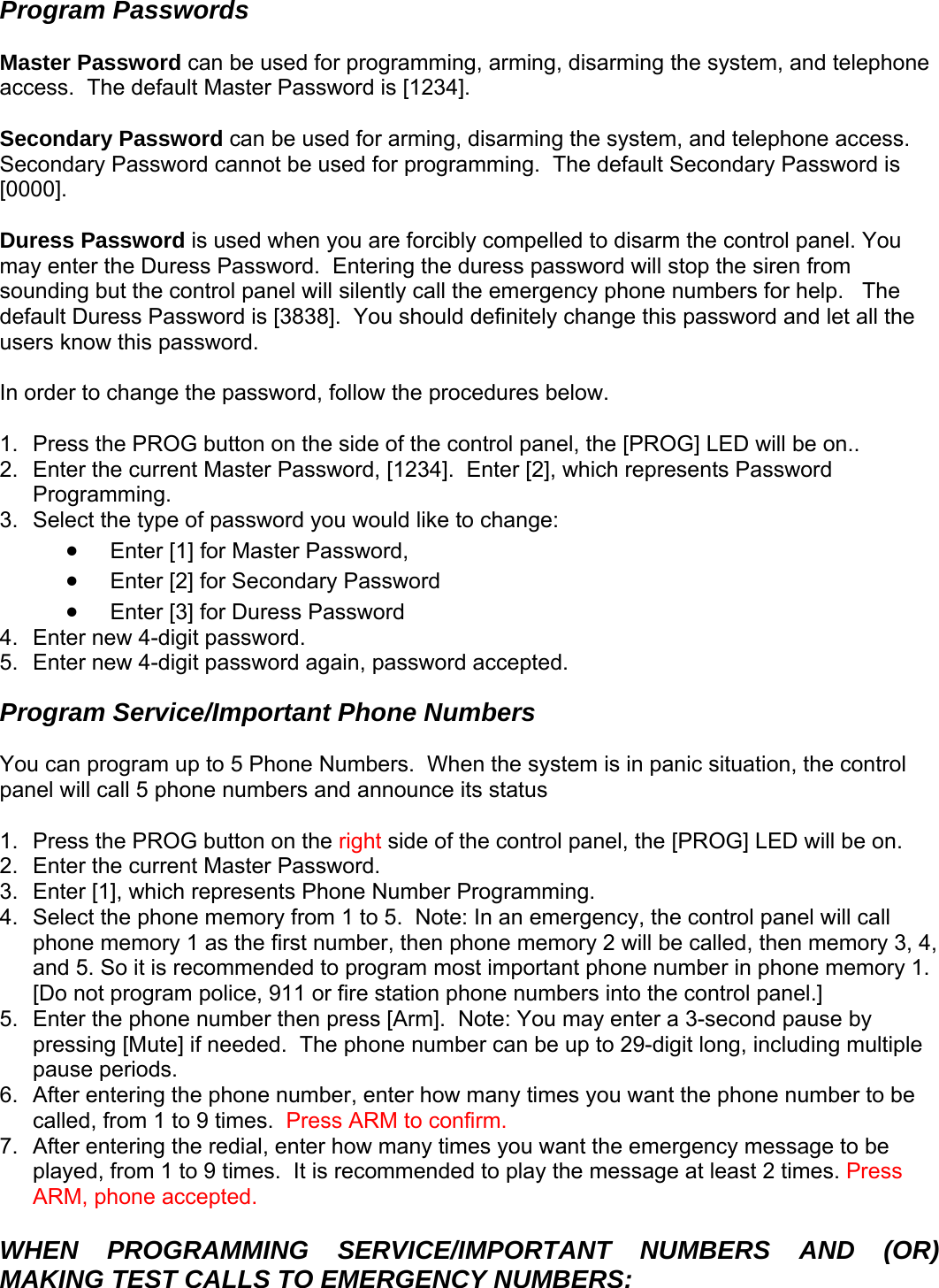 Program Passwords  Master Password can be used for programming, arming, disarming the system, and telephone access.  The default Master Password is [1234].    Secondary Password can be used for arming, disarming the system, and telephone access.  Secondary Password cannot be used for programming.  The default Secondary Password is [0000].    Duress Password is used when you are forcibly compelled to disarm the control panel. You may enter the Duress Password.  Entering the duress password will stop the siren from sounding but the control panel will silently call the emergency phone numbers for help.   The default Duress Password is [3838].  You should definitely change this password and let all the users know this password.    In order to change the password, follow the procedures below.  1.  Press the PROG button on the side of the control panel, the [PROG] LED will be on.. 2.  Enter the current Master Password, [1234].  Enter [2], which represents Password Programming. 3.  Select the type of password you would like to change:  • Enter [1] for Master Password,  • Enter [2] for Secondary Password • assword Enter [3] for Duress P4.  Enter new 4-digit password. 5.  Enter new 4-digit password again, password accepted. Program Service/Important Phone Numbers  You can program up to 5 Phone Numbers.  When the system is in panic situation, the control anel will call 5 phone numbers and announce its status p ide of the control panel, the [PROG] LED will be on. 1.  Press the PROG button on the right s2.  Enter the current Master Password.   3.  Enter [1], which represents Phone Number Programming. 4.  Select the phone memory from 1 to 5.  Note: In an emergency, the control panel will call phone memory 1 as the first number, then phone memory 2 will be called, then memory 3, 4, and 5. So it is recommended to program most important phone number in phone memory 1.  [Do not program police, 911 or fire station phone numbers into the control panel.] 5.  Enter the phone number then press [Arm].  Note: You may enter a 3-second pause by pressing [Mute] if needed.  The phone number can be up to 29-digit long, including multiple pause periods.  6.  After entering the phone number, enter how many times you want the phone number to be called, from 1 to 9 times.  Press ARM to confirm. 7.  After entering the redial, enter how many times you want the emergency message to be played, from 1 to 9 times.  It is recommended to play the message at least 2 times. Press ARM, phone accepted.  WHEN PROGRAMMING SERVICE/IMPORTANT NUMBERS AND (OR) MAKING TEST CALLS TO EMERGENCY NUMBERS:     