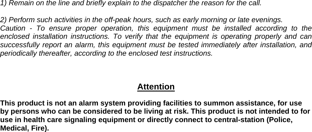 1) Remain on the line and briefly explain to the dispatcher the reason for the call.   2) Perform such activities in the off-peak hours, such as early morning or late evenings. Caution - To ensure proper operation, this equipment must be installed according to the enclosed installation instructions. To verify that the equipment is operating properly and can successfully report an alarm, this equipment must be tested immediately after installation, and periodically thereafter, according to the enclosed test instructions.  Attention This product is not an alarm system providing facilities to summon assistance, for use by persons who can be considered to be living at risk. This product is not intended to for use in health care signaling equipment or directly connect to central-station (Police, Medical, Fire).    