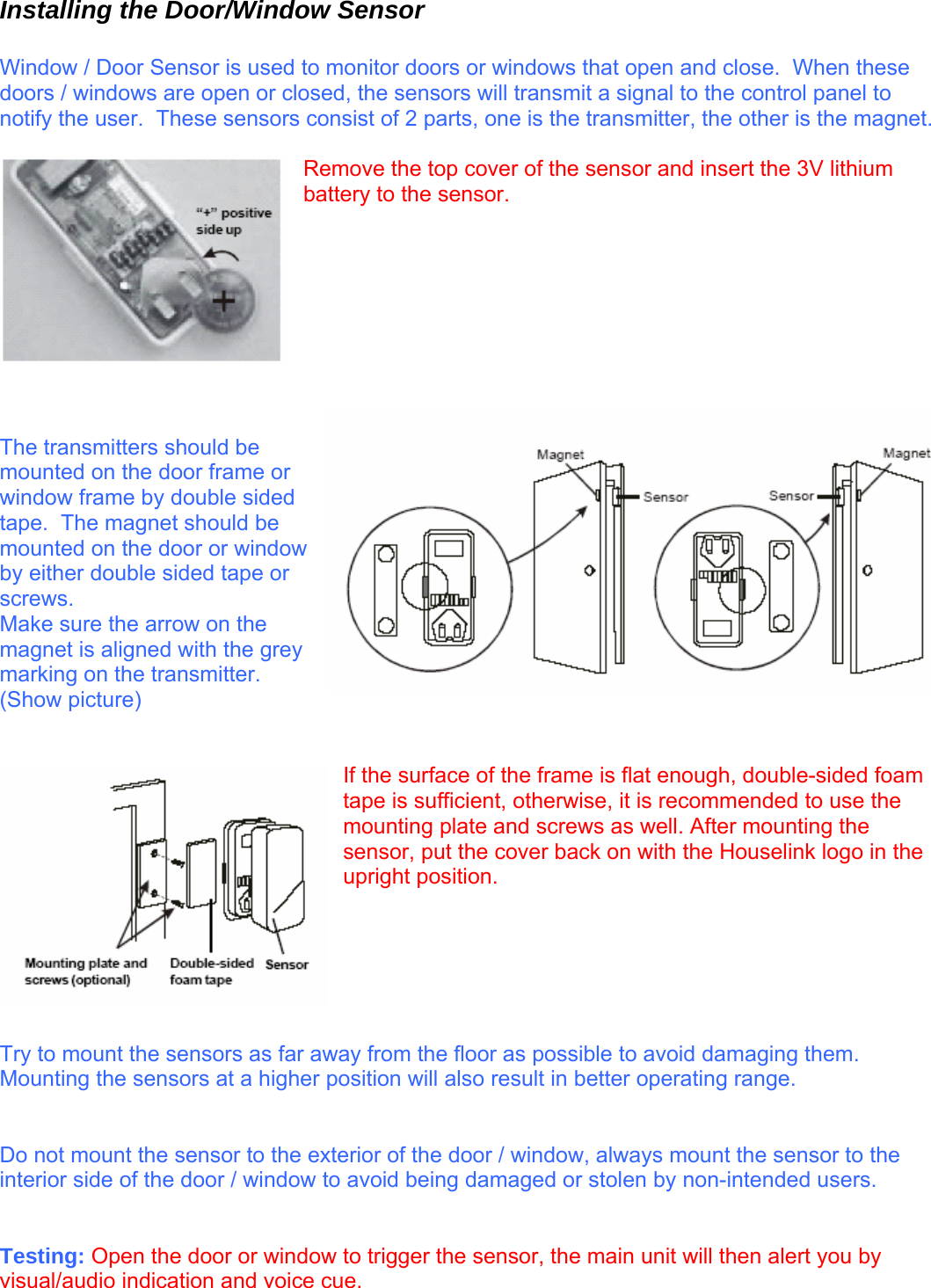 Installing the Door/Window Sensor  Window / Door Sensor is used to monitor doors or windows that open and close.  When these doors / windows are open or closed, the sensors will transmit a signal to the control panel to notify the user.  These sensors consist of 2 parts, one is the transmitter, the other is the magnet.    Remove the top cover of the sensor and insert the 3V lithium battery to the sensor.          The transmitters should be mounted on the door frame or window frame by double sided tape.  The magnet should be mounted on the door or window by either double sided tape or screws.   Make sure the arrow on the magnet is aligned with the grey marking on the transmitter.  (Show picture)   If the surface of the frame is flat enough, double-sided foam tape is sufficient, otherwise, it is recommended to use the mounting plate and screws as well. After mounting the sensor, put the cover back on with the Houselink logo in the upright position.       Try to mount the sensors as far away from the floor as possible to avoid damaging them.  Mounting the sensors at a higher position will also result in better operating range.     Do not mount the sensor to the exterior of the door / window, always mount the sensor to the interior side of the door / window to avoid being damaged or stolen by non-intended users.     Testing: Open the door or window to trigger the sensor, the main unit will then alert you by visual/audio indication and voice cue.   