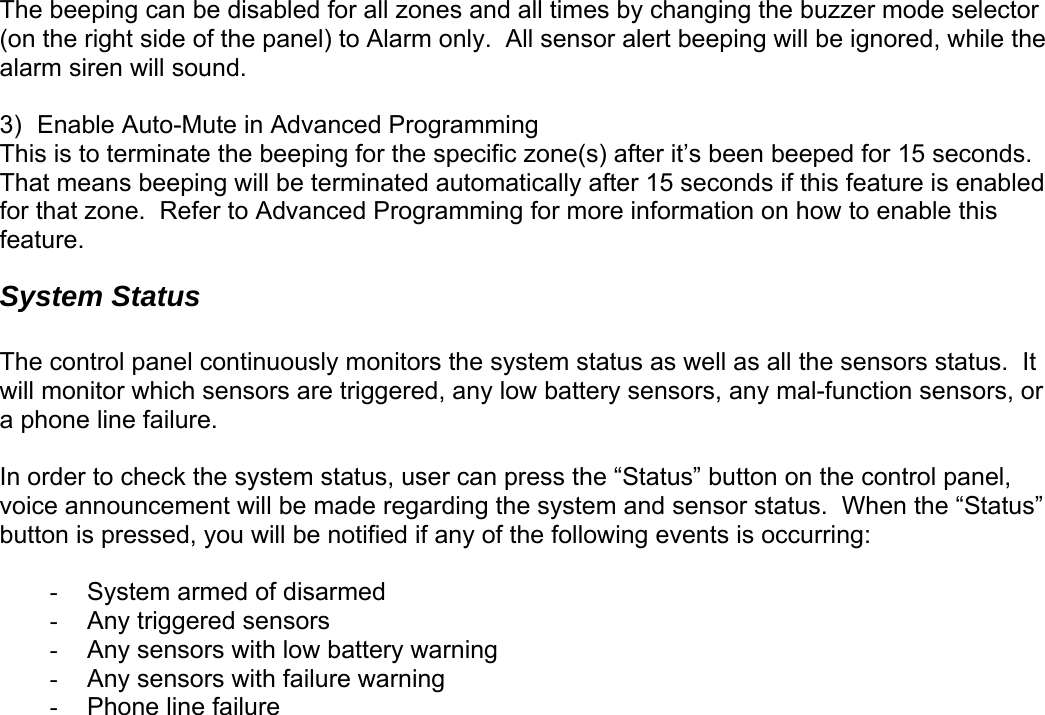 The beeping can be disabled for all zones and all times by changing the buzzer mode selector (on the right side of the panel) to Alarm only.  All sensor alert beeping will be ignored, while the alarm siren will sound.   3)  Enable Auto-Mute in Advanced Programming This is to terminate the beeping for the specific zone(s) after it’s been beeped for 15 seconds.  That means beeping will be terminated automatically after 15 seconds if this feature is enabled for that zone.  Refer to Advanced Programming for more information on how to enable this feature. System Status  The control panel continuously monitors the system status as well as all the sensors status.  It will monitor which sensors are triggered, any low battery sensors, any mal-function sensors, or a phone line failure.    In order to check the system status, user can press the “Status” button on the control panel, voice announcement will be made regarding the system and sensor status.  When the “Status” button is pressed, you will be notified if any of the following events is occurring:  -  System armed of disarmed -  Any triggered sensors -  Any sensors with low battery warning -  Any sensors with failure warning - Phone line failure    