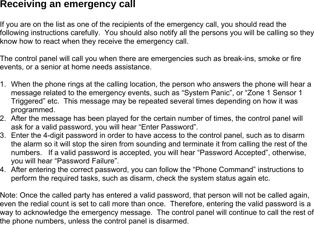 Receiving an emergency call  f you are on the list as one of the recipients of the emergeIncy call, you should read the ey  1.  r a 3.  re, entering the valid password is a ay to acknowledge the emergency message.  The control panel will continue to call the rest of e phone numbers, unless the control panel is disarmed.    following instructions carefully.  You should also notify all the persons you will be calling so thknow how to react when they receive the emergency call.  The control panel will call you when there are emergencies such as break-ins, smoke or fire events, or a senior at home needs assistance.    When the phone rings at the calling location, the person who answers the phone will heamessage related to the emergency events, such as “System Panic”, or “Zone 1 Sensor 1 Triggered” etc.  This message may be repeated several times depending on how it was programmed. 2.  After the message has been played for the certain number of times, the control panel will ask for a valid password, you will hear “Enter Password”.  Enter the 4-digit password in order to have access to the control panel, such as to disarm the alarm so it will stop the siren from sounding and terminate it from calling the rest of thenumbers.   If a valid password is accepted, you will hear “Password Accepted”, otherwise, you will hear “Password Failure”. 4.  After entering the correct password, you can follow the “Phone Command” instructions to perform the required tasks, such as disarm, check the system status again etc.       Note: Once the called party has entered a valid password, that person will not be called again, ven the redial count is set to call more than once.  Therefoewth  