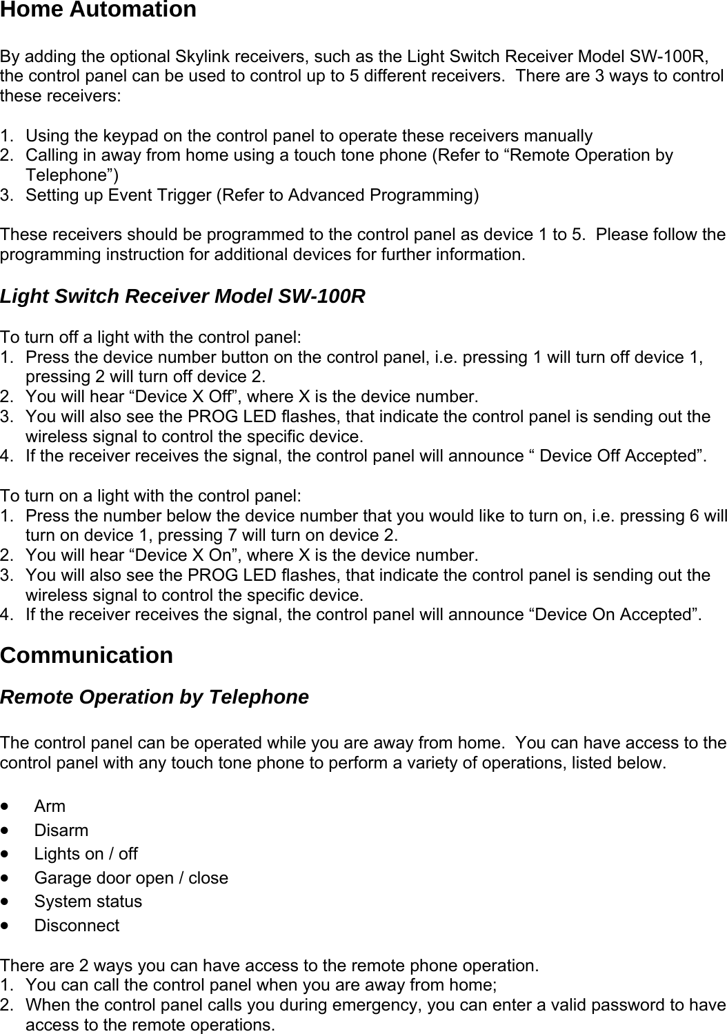 Home Automation  By adding the optional Skylink receivers, such as the Light Switch Receiver Model SW-100R, the control panel can be used to control up to 5 different receivers.  There are 3 ways to control these receivers:  1.  Using the keypad on the control panel to operate these receivers manually 2.  Calling in away from home using a touch tone phone (Refer to “Remote Operation by Telephone”) 3.  Setting up Event Trigger (Refer to Advanced Programming)  These receivers should be programmed to the control panel as device 1 to 5.  Please follow the programming instruction for additional devices for further information.  Light Switch Receiver Model SW-100R  To turn off a light with the control panel: 1.  Press the device number button on the control panel, i.e. pressing 1 will turn off device 1, pressing 2 will turn off device 2.  2.  You will hear “Device X Off”, where X is the device number. 3.  You will also see the PROG LED flashes, that indicate the control panel is sending out the wireless signal to control the specific device. 4.  If the receiver receives the signal, the control panel will announce “ Device Off Accepted”.   To turn on a light with the control panel: 1.  Press the number below the device number that you would like to turn on, i.e. pressing 6 will turn on device 1, pressing 7 will turn on device 2. 2.  You will hear “Device X On”, where X is the device number. 3.  You will also see the PROG LED flashes, that indicate the control panel is sending out the wireless signal to control the specific device. 4.  If the receiver receives the signal, the control panel will announce “Device On Accepted”. Communication Remote Operation by Telephone  The control panel can be operated while you are away from home.  You can have access to the control panel with any touch tone phone to perform a variety of operations, listed below.  • Arm • Disarm • Lights on / off • Garage door open / close • System status • Disconnect tion.   2.  uring emergency, you can enter a valid password to have access to the remote operations.  There are 2 ways you can have access to the remote phone opera1.  You can call the control panel when you are away from home; When the control panel calls you d  