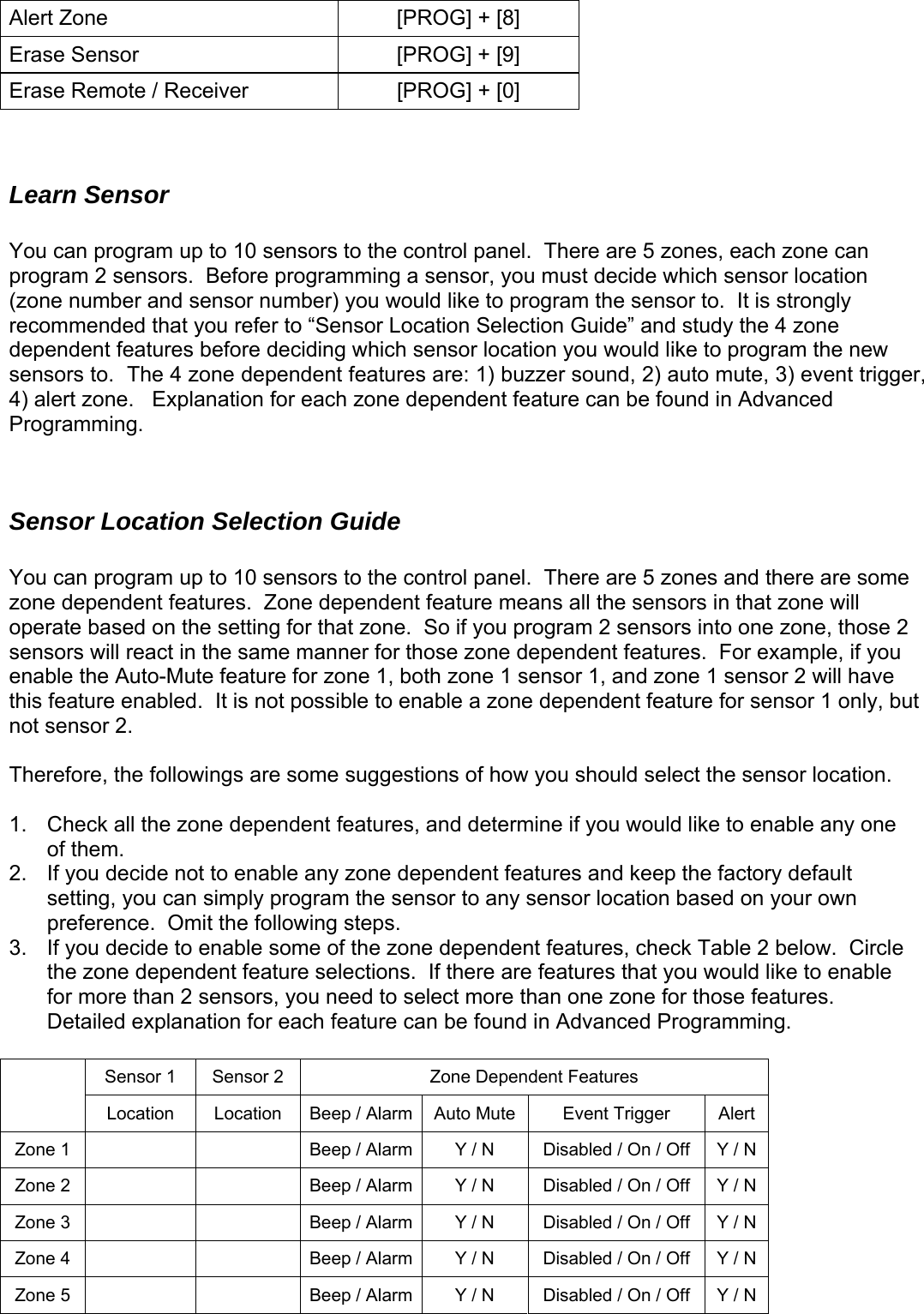 Alert Zone  [PROG] + [8] Erase Sensor  [PROG] + [9] Erase Remote / Receiver  [PROG] + [0]   Learn Sensor  t trigger, xplanation for each zone dependent feature can be found in Advanced rogramming. ensor Location Selection Guide bled.  It is not possible to enable a zone dependent feature for sensor 1 only, but ne 2. 3.   able es.  Detailed explanation for each feature can be found in Advanced Programming. en You can program up to 10 sensors to the control panel.  There are 5 zones, each zone can program 2 sensors.  Before programming a sensor, you must decide which sensor location(zone number and sensor number) you would like to program the sensor to.  It is strongly recommended that you refer to “Sensor Location Selection Guide” and study the 4 zone dependent features before deciding which sensor location you would like to program the new sensors to.  The 4 zone dependent features are: 1) buzzer sound, 2) auto mute, 3) even) alert zone.   E4P  S You can program up to 10 sensors to the control panel.  There are 5 zones and there are some zone dependent features.  Zone dependent feature means all the sensors in that zone will operate based on the setting for that zone.  So if you program 2 sensors into one zone, those 2 sensors will react in the same manner for those zone dependent features.  For example, if you enable the Auto-Mute feature for zone 1, both zone 1 sensor 1, and zone 1 sensor 2 will have his feature enatnot sensor 2.   Therefore, the followings are some suggestions of how you should select the sensor location.  1.  Check all the zone dependent features, and determine if you would like to enable any oof them.  If you decide not to enable any zone dependent features and keep the factory default setting, you can simply program the sensor to any sensor location based on your own preference.  Omit the following steps.   If you decide to enable some of the zone dependent features, check Table 2 below.  Circlethe zone dependent feature selections.  If there are features that you would like to enfor more than 2 sensors, you need to select more than one zone for those featur Sensor 1  Sensor 2  Zone Depend t Features  Location  Location  Auto Mute Beep / Alarm Event Trigger  Alert Zone 1      Beep / Alarm Y / N  Disabled / On / Off  Y / N Zone 2      Beep / Alarm Y / N  Disabled / On / Off  Y / N Zone 3      Beep / Alarm Y / N  Disabled / On / Off  Y / N Zone 4      Beep / Alarm Y / N  Disabled / On / Off  Y / N Zone 5      Beep / Alarm Y / N  Disabled / On / Off  Y / N   