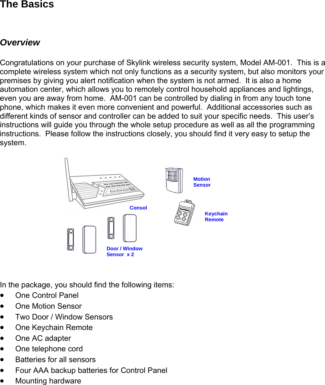 The Basics  Overview  Congratulations on your purchase of Skylink wireless security system, Model AM-001.  This is a complete wireless system which not only functions as a security system, but also monitors your premises by giving you alert notification when the system is not armed.  It is also a home automation center, which allows you to remotely control household appliances and lightings, even you are away from home.  AM-001 can be controlled by dialing in from any touch tone phone, which makes it even more convenient and powerful.  Additional accessories such as different kinds of sensor and controller can be added to suit your specific needs.  This user’s instructions will guide you through the whole setup procedure as well as all the programming instructions.  Please follow the instructions closely, you should find it very easy to setup the system.   Door / Window Sensor  x 2 Motion  Sensor Consol      Keychain Remote        In the package, you should find the following items: • One Control Panel • One Motion Sensor • Two Door / Window Sensors • One Keychain Remote • One AC adapter • One telephone cord • Batteries for all sensors • Four AAA backup batteries for Control Panel • Mounting hardware   