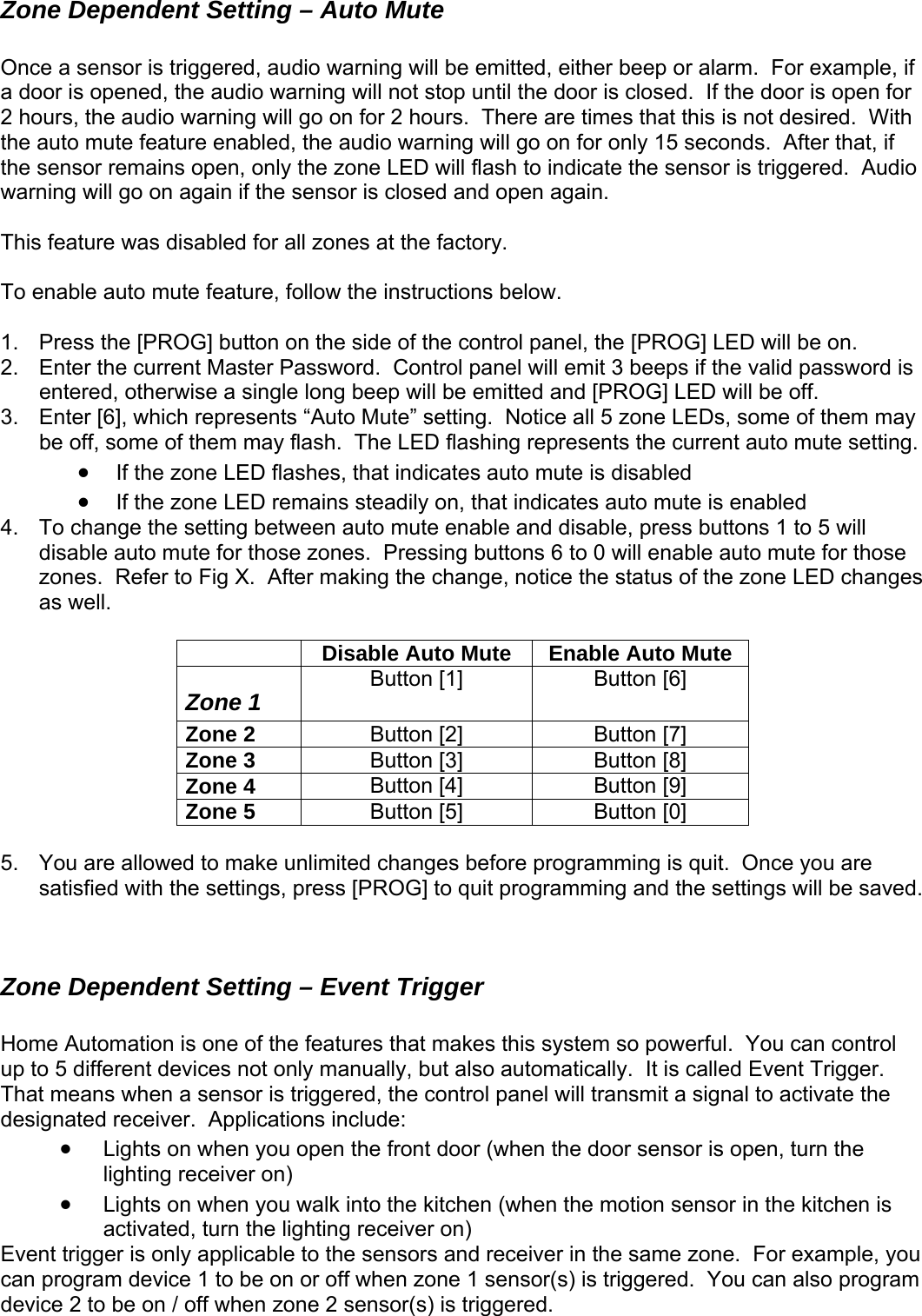 Zone Dependent Setting – Auto Mute  Once a sensor is triggered, audio warning will be emitted, either beep or alarm.  For example, if n for   This fea re 1. current Master Password.  Control panel will emit 3 beeps if the valid password is entered, otherwise a single long beep will be emitted and [PROG] LED will be off. 3.  Enter [6], which represents “A ti ome of them may be off, some of them may flash.  The LED flashing represents the current auto mute setting.   • If the zone LED flashes, that indicates auto mute is disabled • If the z  remains s4.  To change the setting between au ble and disa buttons 1 to 5 will disable auto mute for those zones buttons 6 to  le auto mute for those zones.  Refer to Fig X.  After maki  notice the status of the zone LED changes as well.   a door is opened, the audio warning will not stop until the door is closed.  If the door is ope2 hours, the audio warning will go on for 2 hours.  There are times that this is not desired.  With the auto mute feature enabled, the audio warning will go on for only 15 seconds.  After that, if sensor remains open, only the zone LED will flash to indicate the sensor is triggerethe d.  Audio warning will go on again if the sensor is closed and open again. tu  was disabled for all zones at the factory.  To enable auto mute feature, follow the instructions below. Press the [PROG] button on the side of the control panel, the [PROG] LED will be on. Enter the 2.   uto Mute” setting.  No ce all 5 zone LEDs, sone LED teadily on, that indicates auto mute is enabled to mute ena ble, press .  Pressing  0 will enabng the change,  Disable Auto Mute  Enable Auto Mute Zone 1  Button [1]  Button [6] Zone 2  Button [2]  Button [7] Zone 3  Button [3]  Button [8] Zone 4  Button [4]  Button [9] Zone 5  Button [5]  Button [0]  5.  You are allowed to make unlimited changes before programming is quit.  Once you are satisfied with the settings, press [PROG] to quit programming and the settings will be saved.   ically.  It is called Event Trigger.  nel will transmit a signal to activate the en the door sensor is open, turn the s Even , you can program device 1 to be on or off when zone 1 sensor(s) is triggered.  You can also program device 2 to be on / off when zone 2 sensor(s) is triggered.   Zone Dependent Setting – Event Trigger  Home Automation is one of the features that makes this system so powerful.  You can control p to 5 different devices not only manually, but also automatuThat means when a sensor is triggered, the control paesignated receiver.  Applications include: d• Lights on when you open the front door (whlighting receiver on) • Lights on when you walk into the kitchen (when the motion sensor in the kitchen iactivated, turn the lighting receiver on) t trigger is only applicable to the sensors and receiver in the same zone.  For example  