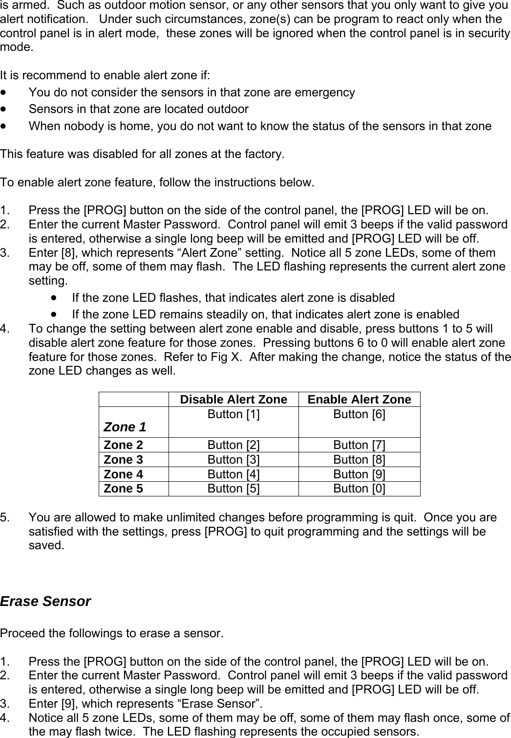 is armed.  Such as outdoor motion sensor, or any other sensors that you only want to give you lert notification.   Under such circumstances, zone(s) can be program to react only when the red when the control panel is in security ode.  is recommend to enable alert zone if: This  To enabl le2. .  lert Zone” setting.  Notice all 5 zone LEDs, some of them may be off, so e of them m sh urrent alert zone setting.   • If the   flashes,  s alert zone  • If the zone LED remains steadily on, that indicates alert zone is enabled 4.  To change the setting between alert zone enable and disable, press buttons 1 to 5 will disable alert zone feature for those zones.  Pressing buttons 6 to 0 will enable alert zone feature for those zones.  Refer to r making th otice the status of the zone LED cha  well.   acontrol panel is in alert mode,  these zones will be ignom It• You do not consider the sensors in that zone are emergency • Sensors in that zone are located outdoor • When nobody is home, you do not want to know the status of the sensors in that zone   feature was disabled for all zones at the factory. e a rt zone feature, follow the instructions below.  1.  Press the [PROG] button on the side of the control panel, the [PROG] LED will be on. Enter the current Master Password.  Control panel will emit 3 beeps if the valid password is entered, otherwise a single long beep will be emitted and [PROG] LED will be off. Enter [8], which represents “A3m ay flash.  The LED fla ing represents the czone LED that indicate  is disabled Fig X.  Afte e change, nnges as  Disable Alert Zone  Enable Alert Zone Zone 1  Button [1]  Button [6] Zone 2  Button [2]  Button [7] Zone 3  Button [3]  Button [8] Zone 4  Button [4]  Button [9] Zone 5  Button [5]  Button [0]  .  You are allowed to make unlimited ch5 anges before programming is quit.  Once you are  Procee the 3. 4.  f satisfied with the settings, press [PROG] to quit programming and the settings will be saved.   Erase Sensor d   followings to erase a sensor. 1.  Press the [PROG] button on the side of the control panel, the [PROG] LED will be on. 2.  Enter the current Master Password.  Control panel will emit 3 beeps if the valid password is entered, otherwise a single long beep will be emitted and [PROG] LED will be off. Enter [9], which represents “Erase Sensor”. Notice all 5 zone LEDs, some of them may be off, some of them may flash once, some othe may flash twice.  The LED flashing represents the occupied sensors.    