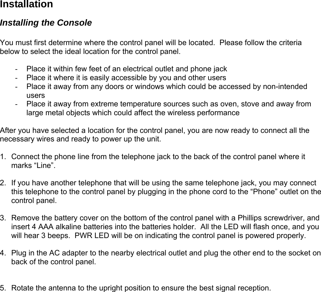 Installation Installing the Console  You must first determine where the control panel will be located.  Please follow the criteria below to select the ideal location for the control panel.  -  Place it within few feet of an electrical outlet and phone jack  -  Place it where it is easily accessible by you and other users -  Place it away from any doors or windows which could be accessed by non-intended users -  Place it away from extreme temperature sources such as oven, stove and away from large metal objects which could affect the wireless performance  After you have selected a location for the control panel, you are now ready to connect all the necessary wires and ready to power up the unit.   1.  Connect the phone line from the telephone jack to the back of the control panel where it marks “Line”.  2.  If you have another telephone that will be using the same telephone jack, you may connect this telephone to the control panel by plugging in the phone cord to the “Phone” outlet on the control panel.   3.  Remove the battery cover on the bottom of the control panel with a Phillips screwdriver, and insert 4 AAA alkaline batteries into the batteries holder.  All the LED will flash once, and you will hear 3 beeps.  PWR LED will be on indicating the control panel is powered properly.  4.  Plug in the AC adapter to the nearby electrical outlet and plug the other end to the socket on back of the control panel.    5.  Rotate the antenna to the upright position to ensure the best signal reception.    