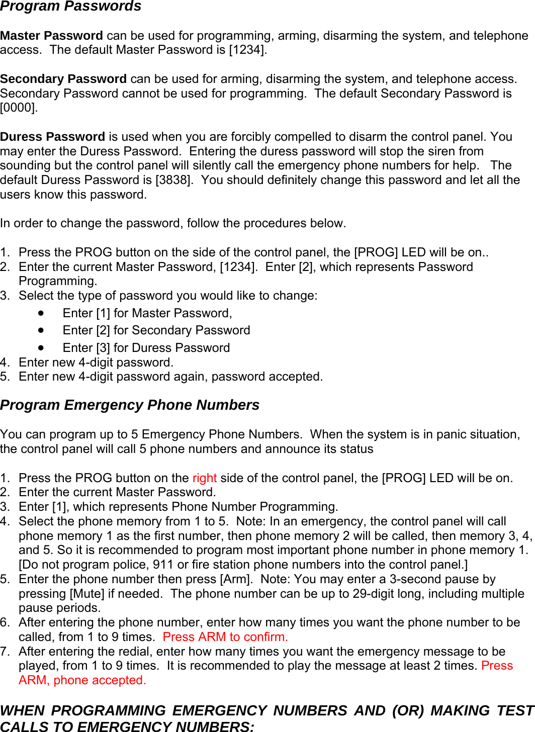 Program Passwords  Master Password can be used for programming, arming, disarming the system, and telephone access.  The default Master Password is [1234].    Secondary Password can be used for arming, disarming the system, and telephone access.  Secondary Password cannot be used for programming.  The default Secondary Password is [0000].    Duress Password is used when you are forcibly compelled to disarm the control panel. You may enter the Duress Password.  Entering the duress password will stop the siren from sounding but the control panel will silently call the emergency phone numbers for help.   The default Duress Password is [3838].  You should definitely change this password and let all the users know this password.    In order to change the password, follow the procedures below.  1.  Press the PROG button on the side of the control panel, the [PROG] LED will be on.. 2.  Enter the current Master Password, [1234].  Enter [2], which represents Password Programming. 3.  Select the type of password you would like to change:  • Enter [1] for Master Password,  • Enter [2] for Secondary Password • assword Enter [3] for Duress P4.  Enter new 4-digit password. 5.  Enter new 4-digit password again, password accepted. Program Emergency Phone Numbers  You can program up to 5 Emergency Phone Numbers.  When the system is in panic situation, he control panel will call 5 phone numbers and announce its status t ide of the control panel, the [PROG] LED will be on. 1.  Press the PROG button on the right s2.  Enter the current Master Password.   3.  Enter [1], which represents Phone Number Programming. 4.  Select the phone memory from 1 to 5.  Note: In an emergency, the control panel will call phone memory 1 as the first number, then phone memory 2 will be called, then memory 3, 4, and 5. So it is recommended to program most important phone number in phone memory 1.  [Do not program police, 911 or fire station phone numbers into the control panel.] 5.  Enter the phone number then press [Arm].  Note: You may enter a 3-second pause by pressing [Mute] if needed.  The phone number can be up to 29-digit long, including multiple pause periods.  6.  After entering the phone number, enter how many times you want the phone number to be called, from 1 to 9 times.  Press ARM to confirm. 7.  After entering the redial, enter how many times you want the emergency message to be played, from 1 to 9 times.  It is recommended to play the message at least 2 times. Press ARM, phone accepted.  WHEN PROGRAMMING EMERGENCY NUMBERS AND (OR) MAKING TEST CALLS TO EMERGENCY NUMBERS:     