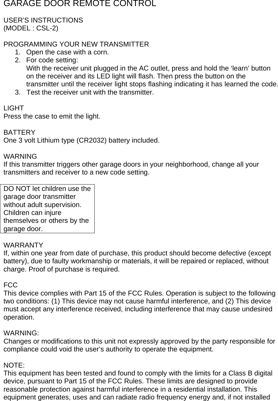 GARAGE DOOR REMOTE CONTROL  USER’S INSTRUCTIONS (MODEL : CSL-2)  PROGRAMMING YOUR NEW TRANSMITTER 1.  Open the case with a corn. 2.  For code setting: With the receiver unit plugged in the AC outlet, press and hold the ‘learn’ button on the receiver and its LED light will flash. Then press the button on the transmitter until the receiver light stops flashing indicating it has learned the code.  3.   Test the receiver unit with the transmitter.  LIGHT Press the case to emit the light.  BATTERY One 3 volt Lithium type (CR2032) battery included.  WARNING If this transmitter triggers other garage doors in your neighborhood, change all your transmitters and receiver to a new code setting.  DO NOT let children use the garage door transmitter without adult supervision. Children can injure themselves or others by the garage door.  WARRANTY If, within one year from date of purchase, this product should become defective (except battery), due to faulty workmanship or materials, it will be repaired or replaced, without charge. Proof of purchase is required.  FCC This device complies with Part 15 of the FCC Rules. Operation is subject to the following two conditions: (1) This device may not cause harmful interference, and (2) This device must accept any interference received, including interference that may cause undesired operation.  WARNING: Changes or modifications to this unit not expressly approved by the party responsible for compliance could void the user’s authority to operate the equipment.  NOTE: This equipment has been tested and found to comply with the limits for a Class B digital device, pursuant to Part 15 of the FCC Rules. These limits are designed to provide reasonable protection against harmful interference in a residential installation. This equipment generates, uses and can radiate radio frequency energy and, if not installed 