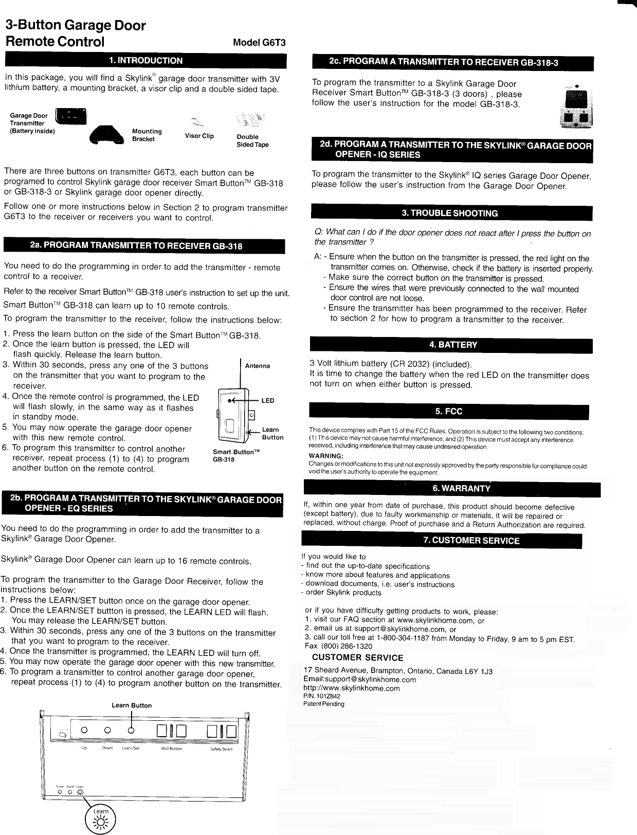 3-Button  Garage DoorRemote Control Model  G6T3ln this package,  you will find a Skylink&apos;  garage door transmitter with 3Vlithium  battery,  a mounting  bracket,  a visor  clip and a double  sided  tape.Elsatteryinsioel A  lt-&quot;,:l:l&quot;r  visorcrio DoubleSided  TapeThere are  three buttons on transmitter G6T3, each button  can beprogramed  to control  Skylink  garage  door receiver  Smad ButtonrM  GB-318or GB-318-3 or Skylink garage door opener directly.Follow  one or more instructions below in Section 2 to program  transmitterG6T3 to the recetver  or receivers you want to control.You need to do the programming  in order  to add  the transmitter - remotecontrol to a receiver.Refer  to the receiver  Smart Buttonru  GB-318 useds  instruction  to set up the unit.Smart ButtonrM  GB-318  can learn up to 10 remote  controls.To program the transmitter to the receiver,  follow the instructions below:1. Press  the learn  button on the side  of the Smart ButtonrMGB-319.2. Once  the learn  button ts pressed,  the LED willllash quickly.  Release  the learn button.3. Within 30 seconds, press any one of the 3 buttonson the transmitter that you want to program  to thereceiver.Once the remote  control is programmed,  the LEDwill flash  slowly, in the  same way  as it flashesin standby mode.You may now operate the garage door openerwith this new remote control.To program  this transmittei.to  conirol  anotherreceiver. repeat process (1) to (+) to programanother button on the remote  control.You need  to do the programming  in order  to add the transmitter  to aSkylink@  Garage  Door Opener.Skylink@  Garage Door Opener  can learn up to 16 remote  controls.To program the transmttter to the Garage Door Receiver,  follow theinstructions below:1. Press  the LEARN/SET  button  once  on the garage  door opener.2. Once the LEARN/SET  buttton  is pressed,  the LEARN  LED will ftash.You may release  the LEARN/SET  button.3. Within 30 seconds, press any one of the 3 buttons on the transmitterthat you want to program  to the receiver.4. Once  the transmitter is programmed,  the LEARN LED will turn off.5. You  may now operate  the garage door opener with  this new transmitter.6. To program  a transmitter to control another garage  door opener,repeat process (1)to (a) to program another button on the transmitter.Smart  ButtonrMG8.318To program the transmitter to a Skylink Garage  DoorReceiver Smart Buttonru  GB-318-3  (3 doors)  , pleasefollow  the user&apos;s  instruction  for the model  GB-g1g-3.To program  the transmitter  to the Skylinko  le senes  Garage Door Opener,please follow the user&apos;s  instruction  from the Garage Door Opener.Q: What can I do if the door  opener  does not react  after  I press  the bufton onthe transmitter ?A: - Ensure  when the button  on the  transmitter  is pressed,  the red light on thetransmitter  comes on. Otherwise,  check if the battery  is inserted  properly.- Make  sure the correct button  on the  transmitter  is pressed.- Ensure  the wires that were previously  connected to the wall mounteddoor  control  are nol loose.- Ensure  the transmitter has been programmed  to the receiver.  Referto section 2 for how  to program a transmitter to the recejver.3 Volt lithium  battery (CR 2032) (inctuded).It is time  to change  the battery  when the red LED on the transrnitter  doesnot turn on when either button is pressed.lf you would like to- find out the up-to-date specifjcations- know more  about  leatures and  applications- download documents, i.e.  user&apos;s instructions- order Skylink productsor iJ you  have difficulty getting products to work, please:1. visit our FAQ section at www.skylinkhome.com, or2. email  us at support@skylinkhome.com, or3. call ourtoll free at 1-800-304-1187  from Monday  to Friday,  9 am  to 5 pm ESTFax (800)  286-1320CUSTOMER  SERVICE17 Sheard  Avenue, Brampton,  Ontario, Canada L6y 1J3Email:support@skylinkhome.comhttp:i/www.skylinkhome.comP/N.101z,&amp;2Patent  PendingThis devicecomplies  with Part  15 ofthe  Fcc Rules.  operation  is  subjectto  thefollowing  hryocondttions:(1 ) Thls  device may  not cause harmfur  interference, and  (2)  Thrs device must  accept  any  interferencereceived,  including  interference  that  maycause  undesiredoperation.WARNING;changes  ormodifrcationsto  this  unit not expressryapproved  bythe  party  responsibre  forcompriance  courdvoid the user&apos;s  authorilyto  operatethe  equ pment.NOTE:Thisequipment  has  beentested  and  foundto  complywiththe  rimitsforacrass Bdigitarcrevice, pursuantto Pad  1  5 01  the Fcc Rures  These rimits are  designed to provide reasonabre protection  against  harmfurrnterference in a residential installatlon. This equipment  generates,  uses and  can  radiate adio frequencyenergy and,  if not  installed  and used  in accordance with  the  instructions,  maycause  harmful interferenceto radio  communicationsHowever,  there is no guarantee  that interference  will  not  mur in a particular installation.  lf this  equipmentdcscause  harmful  interferenceto  radio  orterevision  rrception,  which  can  be determined by turning  the  equipmentoff and on,  the user is  encouraged  to  try to correct  the  interference  byone  or  more  or the foilowing  merures:- Reorient or relocate the receiving antenna.- lncrease  the  separaUon  behryeen the  equipment and  receiver.- Connect the  equipment  into arl  outlet  on  a  circuit  different  from  that  to which the  receiver ts connected.- Consult the dealer or an experienced  radio/Tvtechnician  for  help.lf, within  one year from date of purchase, this product shourd  become defective(except battery),  due to faulty workmanship or materials, it will be repaired  orreplaced,  without  charge. Proof of purchase  and a Return  Authorization  are required.Learn  Buttono o d  lfif,  I[!