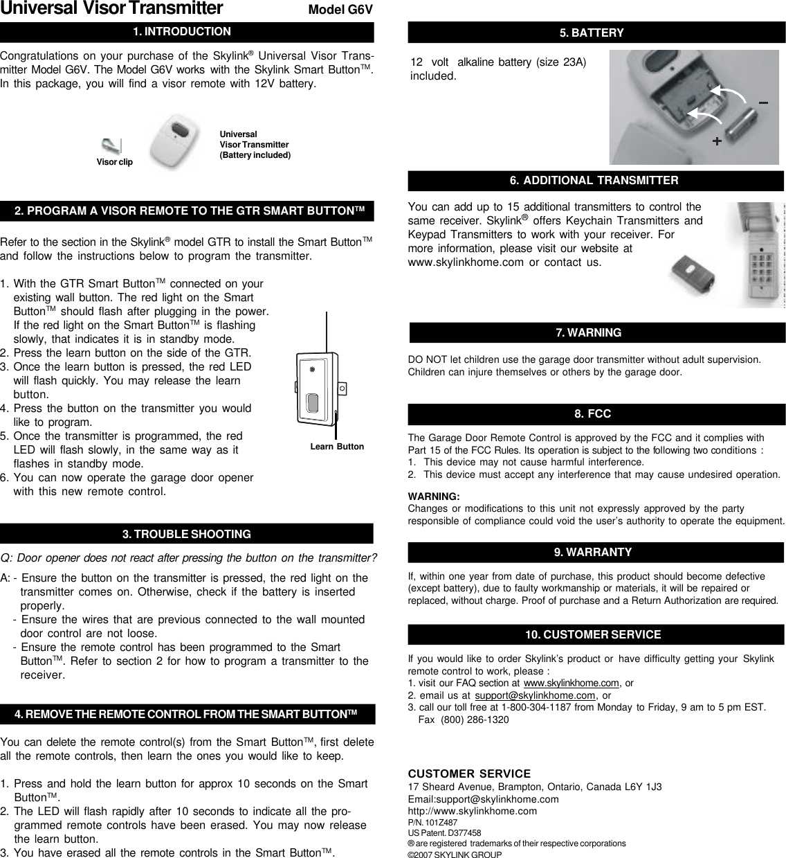 1. INTRODUCTIONModel G6V2. PROGRAM A VISOR REMOTE TO THE GTR SMART BUTTONTM4. REMOVE THE REMOTE CONTROL FROM THE SMART BUTTONTMUniversal  Visor Transmitter 3. TROUBLE SHOOTINGQ: Door opener does not react after pressing the button on the transmitter?A: - Ensure the button on the transmitter is pressed, the red light on thetransmitter comes on. Otherwise, check if the battery is insertedproperly.- Ensure the wires that are previous connected to the wall mounteddoor control are not loose.- Ensure the remote control has been programmed to the SmartButtonTM. Refer to section 2 for how to program a transmitter to thereceiver.You can delete the remote control(s) from the Smart ButtonTM, first deleteall the remote controls, then learn the ones you would like to keep.1. Press and hold the learn button for approx 10 seconds on the SmartButtonTM.2. The LED will flash rapidly after 10 seconds to indicate all the pro-grammed remote controls have been erased. You may now releasethe learn button.3. You have erased all the remote controls in the Smart ButtonTM.Refer to the section in the Skylink® model GTR to install the Smart ButtonTMand follow the instructions below to program the transmitter.1. With the GTR Smart ButtonTM connected on yourexisting wall button. The red light on the SmartButtonTM should flash after plugging in the power.If the red light on the Smart ButtonTM is flashingslowly, that indicates it is in standby mode.2. Press the learn button on the side of the GTR.3. Once the learn button is pressed, the red LEDwill flash quickly. You may release the learnbutton.4. Press the button on the transmitter you wouldlike to program.5. Once the transmitter is programmed, the redLED will flash slowly, in the same way as itflashes in standby mode.6. You can now operate the garage door openerwith this new remote control.Learn ButtonUniversalVisor Transmitter(Battery included)Congratulations on your purchase of the Skylink® Universal Visor Trans-mitter Model G6V. The Model G6V works with the Skylink Smart ButtonTM.In this package, you will find a visor remote with 12V battery.7. WARNINGDO NOT let children use the garage door transmitter without adult supervision.Children can injure themselves or others by the garage door.5. BATTERY12  volt  alkaline battery (size 23A)included.8. FCCThe Garage Door Remote Control is approved by the FCC and it complies withPart 15 of the FCC Rules. Its operation is subject to the following two conditions :1.  This device may not cause harmful interference.2.  This device must accept any interference that may cause undesired operation.WARNING:Changes or modifications to this unit not expressly approved by the partyresponsible of compliance could void the user’s authority to operate the equipment.CUSTOMER SERVICE17 Sheard Avenue, Brampton, Ontario, Canada L6Y 1J3Email:support@skylinkhome.comhttp://www.skylinkhome.comP/N. 101Z487US Patent. D377458® are registered  trademarks of their respective corporations©2007 SKYLINK GROUP9. WARRANTYIf, within one year from date of purchase, this product should become defective(except battery), due to faulty workmanship or materials, it will be repaired orreplaced, without charge. Proof of purchase and a Return Authorization are required.10. CUSTOMER SERVICEIf you would like to order Skylink’s product or have difficulty getting your Skylinkremote control to work, please :1. visit our FAQ section at www.skylinkhome.com, or2. email us at support@skylinkhome.com, or3. call our toll free at 1-800-304-1187 from Monday to Friday, 9 am to 5 pm EST.Fax  (800) 286-1320You can add up to 15 additional transmitters to control thesame receiver. Skylink® offers Keychain Transmitters andKeypad Transmitters to work with your receiver. Formore information, please visit our website atwww.skylinkhome.com or contact us.6. ADDITIONAL TRANSMITTERVisor clip