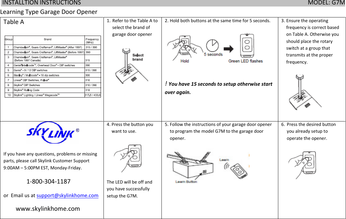  INSTALLTION INSTRUCTIONS                                                                                                                                                    MODEL: G7M      Learning Type Garage Door Opener Table A 1. Refer to the Table A to select the brand of garage door opener  2. Hold both buttons at the same time for 5 seconds.  ! You have 15 seconds to setup otherwise start over again. 3. Ensure the operating frequency is correct based on Table A. Otherwise you should place the rotary switch at a group that transmits at the proper frequency.                   If you have any questions, problems or missing parts, please call Skylink Customer Support 9:00AM &ndash; 5:00PM EST, Monday-Friday.                1-800-304-1187  or  Email us at support@skylinkhome.com         www.skylinkhome.com 4. Press the button you want to use.  The LED will be off and you have successfully setup the G7M. 5. Follow the instructions of your garage door opener to program the model G7M to the garage door opener.  6. Press the desired button you already setup to operate the opener.   