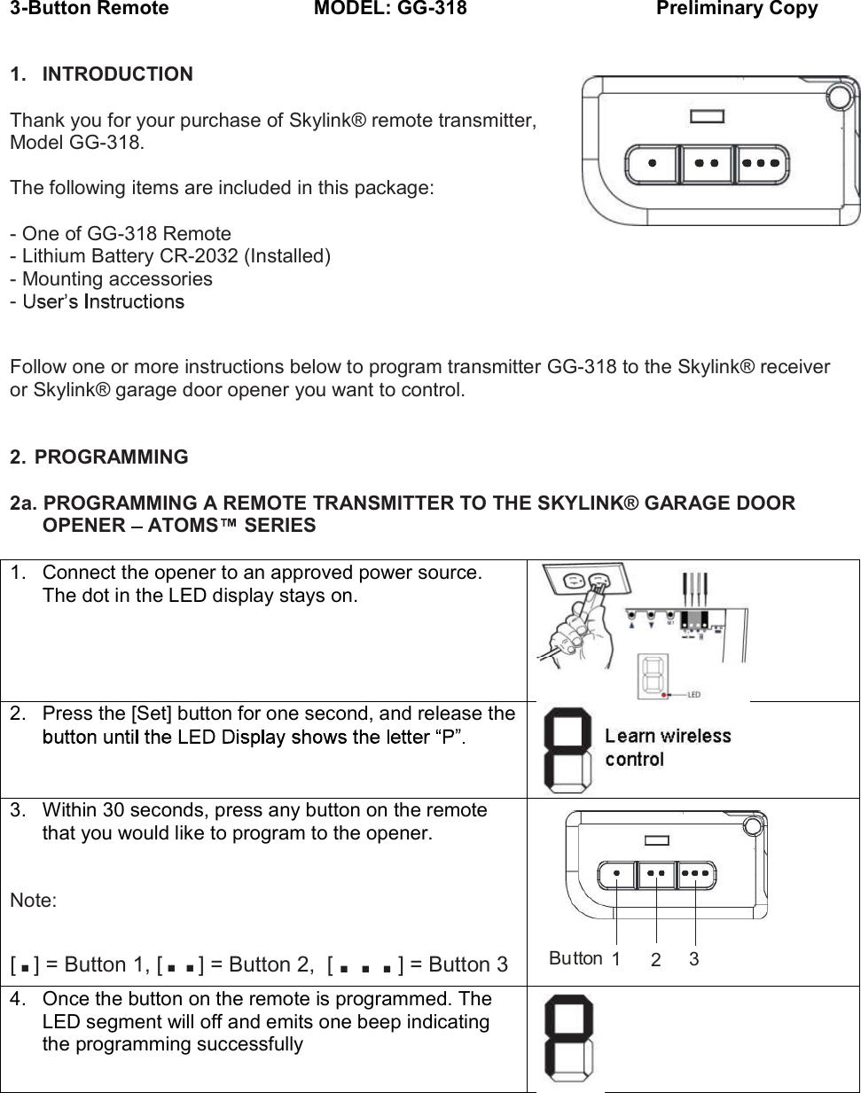 3-Button Remote                      MODEL: GG-318       Preliminary Copy  1.  INTRODUCTION  Thank you for your purchase of Skylink&reg; remote transmitter, Model GG-318.  The following items are included in this package:  - One of GG-318 Remote - Lithium Battery CR-2032 (Installed) - Mounting accessories -     Follow one or more instructions below to program transmitter GG-318 to the Skylink&reg; receiver or Skylink&reg; garage door opener you want to control.   2.  PROGRAMMING  2a. PROGRAMMING A REMOTE TRANSMITTER TO THE SKYLINK&reg; GARAGE DOOR OPENER   ATOMS  SERIES  1.  Connect the opener to an approved power source. The dot in the LED display stays on.  2.  Press the [Set] button for one second, and release the    3.  Within 30 seconds, press any button on the remote that you would like to program to the opener.   Note: [.] = Button 1, [..] = Button 2,  [ ] = Button 3  4.  Once the button on the remote is programmed. The LED segment will off and emits one beep indicating the programming successfully     231Button