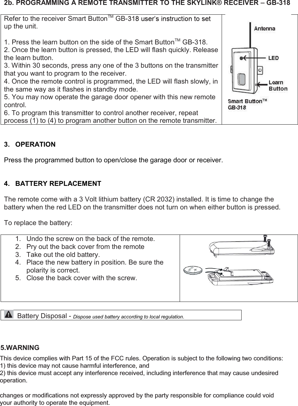 2b. PROGRAMMING A REMOTE TRANSMITTER TO THE SKYLINK&reg; RECEIVER   GB-318  Refer to the receiver Smart ButtonTM GB-up the unit.  1. Press the learn button on the side of the Smart ButtonTM GB-318. 2. Once the learn button is pressed, the LED will flash quickly. Release the learn button. 3. Within 30 seconds, press any one of the 3 buttons on the transmitter that you want to program to the receiver. 4. Once the remote control is programmed, the LED will flash slowly, in the same way as it flashes in standby mode. 5. You may now operate the garage door opener with this new remote control. 6. To program this transmitter to control another receiver, repeat process (1) to (4) to program another button on the remote transmitter.    3.  OPERATION  Press the programmed button to open/close the garage door or receiver.   4.  BATTERY REPLACEMENT  The remote come with a 3 Volt lithium battery (CR 2032) installed. It is time to change the battery when the red LED on the transmitter does not turn on when either button is pressed.  To replace the battery:  1.  Undo the screw on the back of the remote. 2.  Pry out the back cover from the remote 3.  Take out the old battery. 4.  Place the new battery in position. Be sure the polarity is correct. 5.  Close the back cover with the screw.      Battery Disposal - Dispose used battery according to local regulation.    5.WARNING  This device complies with Part 15 of the FCC Rules and Industry Canada licence-exempt RSS standard(s). Operation is subject to the following two conditions: (1) this device may not cause harmful interference, and (2) this device must accept any interference received, including interference that may cause undesired operation. This device complies with Part 15 of the FCC rules. Operation is subject to the following two conditions: 1) this device may not cause harmful interference, and  2) this device must accept any interference received, including interference that may cause undesired operation.  changes or modifications not expressly approved by the party responsible for compliance could void your authority to operate the equipment.