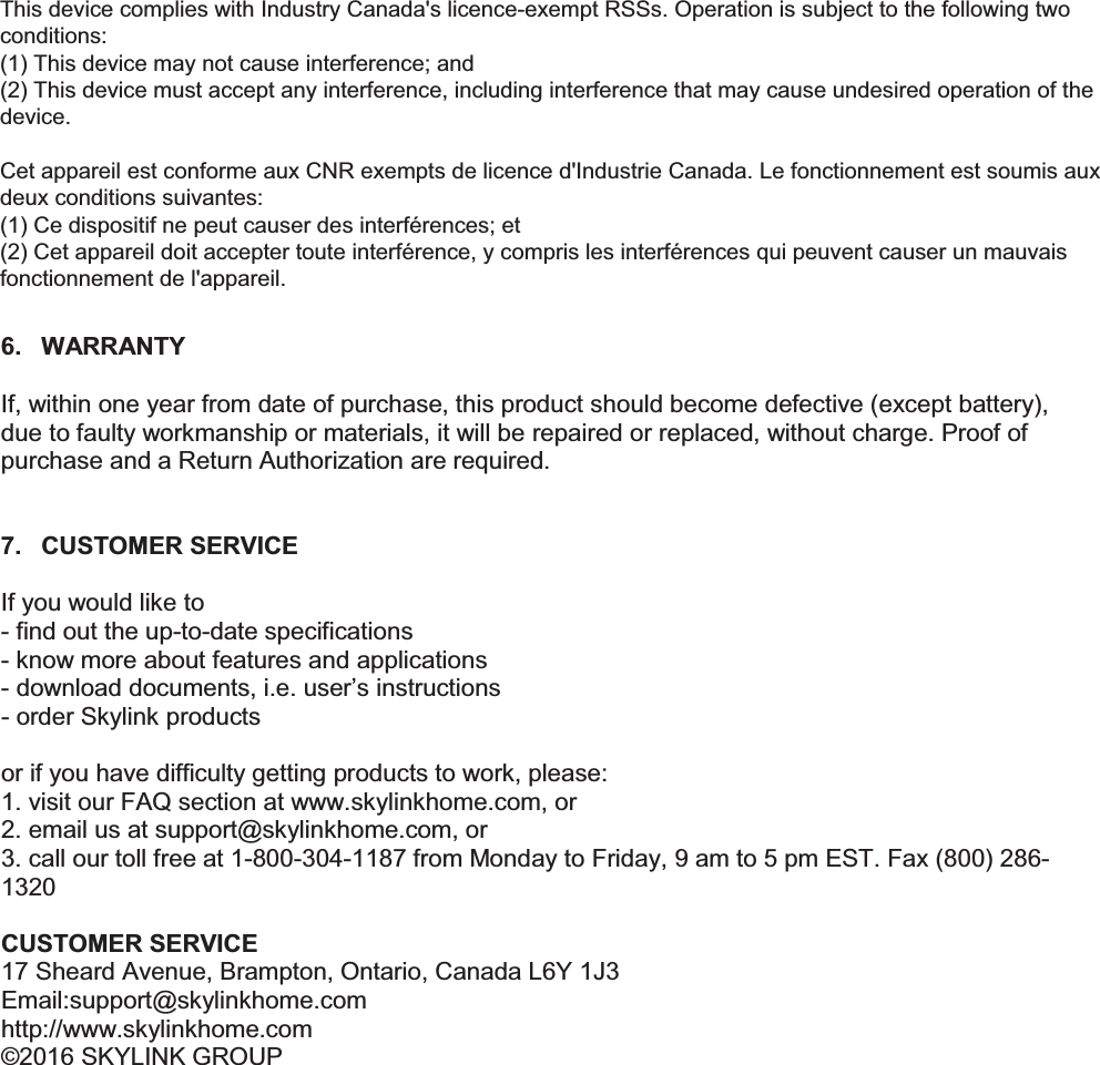 6. WARRANTY  If, within one year from date of purchase, this product should become defective (except battery), due to faulty workmanship or materials, it will be repaired or replaced, without charge. Proof of purchase and a Return Authorization are required.   7.  CUSTOMER SERVICE  If you would like to - find out the up-to-date specifications - know more about features and applications - download documents, i.e. user&rsquo;s instructions - order Skylink products  or if you have difficulty getting products to work, please: 1. visit our FAQ section at www.skylinkhome.com, or 2. email us at support@skylinkhome.com, or 3. call our toll free at 1-800-304-1187 from Monday to Friday, 9 am to 5 pm EST. Fax (800) 286-1320  CUSTOMER SERVICE 17 Sheard Avenue, Brampton, Ontario, Canada L6Y 1J3 Email:support@skylinkhome.com http://www.skylinkhome.com &copy;2016 SKYLINK GROUP    This device complies with Industry Canada's licence-exempt RSSs. Operation is subject to the following two conditions:  (1) This device may not cause interference; and  (2) This device must accept any interference, including interference that may cause undesired operation of the device.    Cet appareil est conforme aux CNR exempts de licence d'Industrie Canada. Le fonctionnement est soumis aux deux conditions suivantes: (1) Ce dispositif ne peut causer des interf&eacute;rences; et (2) Cet appareil doit accepter toute interf&eacute;rence, y compris les interf&eacute;rences qui peuvent causer un mauvais fonctionnement de l'appareil.