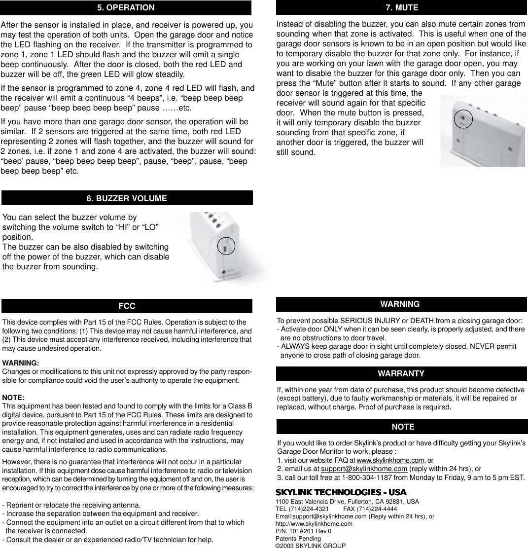 After the sensor is installed in place, and receiver is powered up, youmay test the operation of both units.  Open the garage door and noticethe LED flashing on the receiver.  If the transmitter is programmed tozone 1, zone 1 LED should flash and the buzzer will emit a singlebeep continuously.  After the door is closed, both the red LED andbuzzer will be off, the green LED will glow steadily.If the sensor is programmed to zone 4, zone 4 red LED will flash, andthe receiver will emit a continuous “4 beeps”, i.e. “beep beep beepbeep” pause “beep beep beep beep” pause ……etc.If you have more than one garage door sensor, the operation will besimilar.  If 2 sensors are triggered at the same time, both red LEDrepresenting 2 zones will flash together, and the buzzer will sound for2 zones, i.e. if zone 1 and zone 4 are activated, the buzzer will sound:“beep’ pause, “beep beep beep beep”, pause, “beep”, pause, “beepbeep beep beep” etc.5. OPERATION6. BUZZER VOLUMEInstead of disabling the buzzer, you can also mute certain zones fromsounding when that zone is activated.  This is useful when one of thegarage door sensors is known to be in an open position but would liketo temporary disable the buzzer for that zone only.  For instance, ifyou are working on your lawn with the garage door open, you maywant to disable the buzzer for this garage door only.  Then you canpress the “Mute” button after it starts to sound.  If any other garagedoor sensor is triggered at this time, thereceiver will sound again for that specificdoor.  When the mute button is pressed,it will only temporary disable the buzzersounding from that specific zone, ifanother door is triggered, the buzzer willstill sound.7. MUTEIf, within one year from date of purchase, this product should become defective(except battery), due to faulty workmanship or materials, it will be repaired orreplaced, without charge. Proof of purchase is required.WARRANTYThis device complies with Part 15 of the FCC Rules. Operation is subject to thefollowing two conditions: (1) This device may not cause harmful interference, and(2) This device must accept any interference received, including interference thatmay cause undesired operation.WARNING:Changes or modifications to this unit not expressly approved by the party respon-sible for compliance could void the user’s authority to operate the equipment.NOTE:This equipment has been tested and found to comply with the limits for a Class Bdigital device, pursuant to Part 15 of the FCC Rules. These limits are designed toprovide reasonable protection against harmful interference in a residentialinstallation. This equipment generates, uses and can radiate radio frequencyenergy and, if not installed and used in accordance with the instructions, maycause harmful interference to radio communications.However, there is no guarantee that interference will not occur in a particularinstallation. If this equipment dose cause harmful interference to radio or televisionreception, which can be determined by turning the equipment off and on, the user isencouraged to try to correct the interference by one or more of the following measures:- Reorient or relocate the receiving antenna.- Increase the separation between the equipment and receiver.- Connect the equipment into an outlet on a circuit different from that to which  the receiver is connected.- Consult the dealer or an experienced radio/TV technician for help.FCCIf you would like to order Skylink’s product or have difficulty getting your Skylink’sGarage Door Monitor to work, please :1. visit our website FAQ at www.skylinkhome.com, or2. email us at support@skylinkhome.com (reply within 24 hrs), or3. call our toll free at 1-800-304-1187 from Monday to Friday, 9 am to 5 pm EST.NOTETo prevent possible SERIOUS INJURY or DEATH from a closing garage door:- Activate door ONLY when it can be seen clearly, is properly adjusted, and there  are no obstructions to door travel.- ALWAYS keep garage door in sight until completely closed. NEVER permit  anyone to cross path of closing garage door.WARNINGYou can select the buzzer volume byswitching the volume switch to “HI” or “LO”position.The buzzer can be also disabled by switchingoff the power of the buzzer, which can disablethe buzzer from sounding.SKYLINK TECHNOLSKYLINK TECHNOLSKYLINK TECHNOLSKYLINK TECHNOLSKYLINK TECHNOLOGIES - USAOGIES - USAOGIES - USAOGIES - USAOGIES - USA1100 East Valencia Drive, Fullerton, CA 92831, USATEL (714)224-4321        FAX (714)224-4444Email:support@skylinkhome.com (Reply within 24 hrs), orhttp://www.skylinkhome.comP/N. 101A201 Rev.0Patents Pending©2003 SKYLINK GROUP