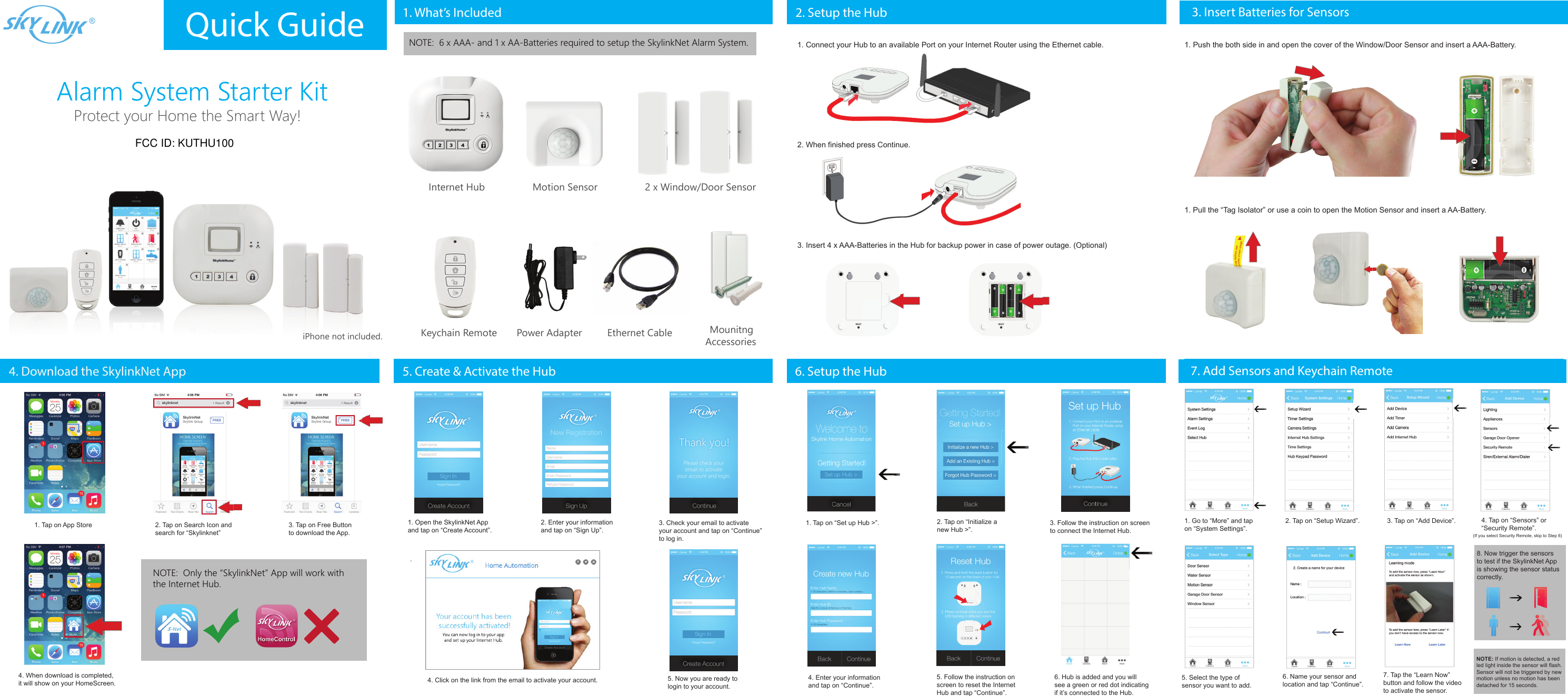 Alarm System Starter KitiPhone not included.Protect your Home the Smart Way!Quick Guide 1. What’s Included 2. Setup the Hub 3. Insert Batteries for Sensors4. Download the SkylinkNet App.Internet Hub Motion Sensor 2 x Window/Door SensorKeychain Remote Mounitng AccessoriesPower Adapter Ethernet Cable1. Connect your Hub to an available Port on your Internet Router using the Ethernet cable.2. When finished press Continue.3. Insert 4 x AAA-Batteries in the Hub for backup power in case of power outage. (Optional)1. Push the both side in and open the cover of the Window/Door Sensor and insert a AAA-Battery.NOTE:  6 x AAA- and 1 x AA-Batteries required to setup the SkylinkNet Alarm System.1. Pull the “Tag Isolator” or use a coin to open the Motion Sensor and insert a AA-Battery.1. Tap on App Store 2. Tap on Search Icon and search for “Skylinknet”3. Tap on Free Buttonto download the App.4. When download is completed,it will show on your HomeScreen.NOTE:  Only the “SkylinkNet” App will work withthe Internet Hub.5. Create &amp; Activate the Hub1. Open the SkylinkNet App and tap on “Create Account”.2. Enter your information and tap on “Sign Up”.3. Check your email to activateyour account and tap on “Continue” to log in.4. Click on the link from the email to activate your account. 5. Now you are ready to login to your account.6. Setup the Hub1. Tap on “Set up Hub &gt;”. 2. Tap on “Initialize a new Hub &gt;”.3. Follow the instruction on screento connect the Internet Hub.5. Follow the instruction on screen to reset the Internet Hub and tap “Continue”.4. Enter your information and tap on “Continue”.6. Hub is added and you willsee a green or red dot indicating if it’s connected to the Hub.7. Add Sensors and Keychain Remote1. Go to “More” and tapon “System Settings”.2. Tap on “Setup Wizard”. 4. Tap on “Sensors” or “Security Remote”.3. Tap on “Add Device”.5. Select the type ofsensor you want to add.6. Name your sensor andlocation and tap “Continue”.7. Tap the “Learn Now”button and follow the videoto activate the sensor.(If you select Security Remote, skip to Step 6)8. Now trigger the sensorsto test if the SkylinkNet App is showing the sensor statuscorrectly.NOTE: If motion is detected, a red led light inside the sensor will flash. Sensor will not be triggered by new motion unless no motion has been detached for 15 seconds. FCC ID: KUTHU100