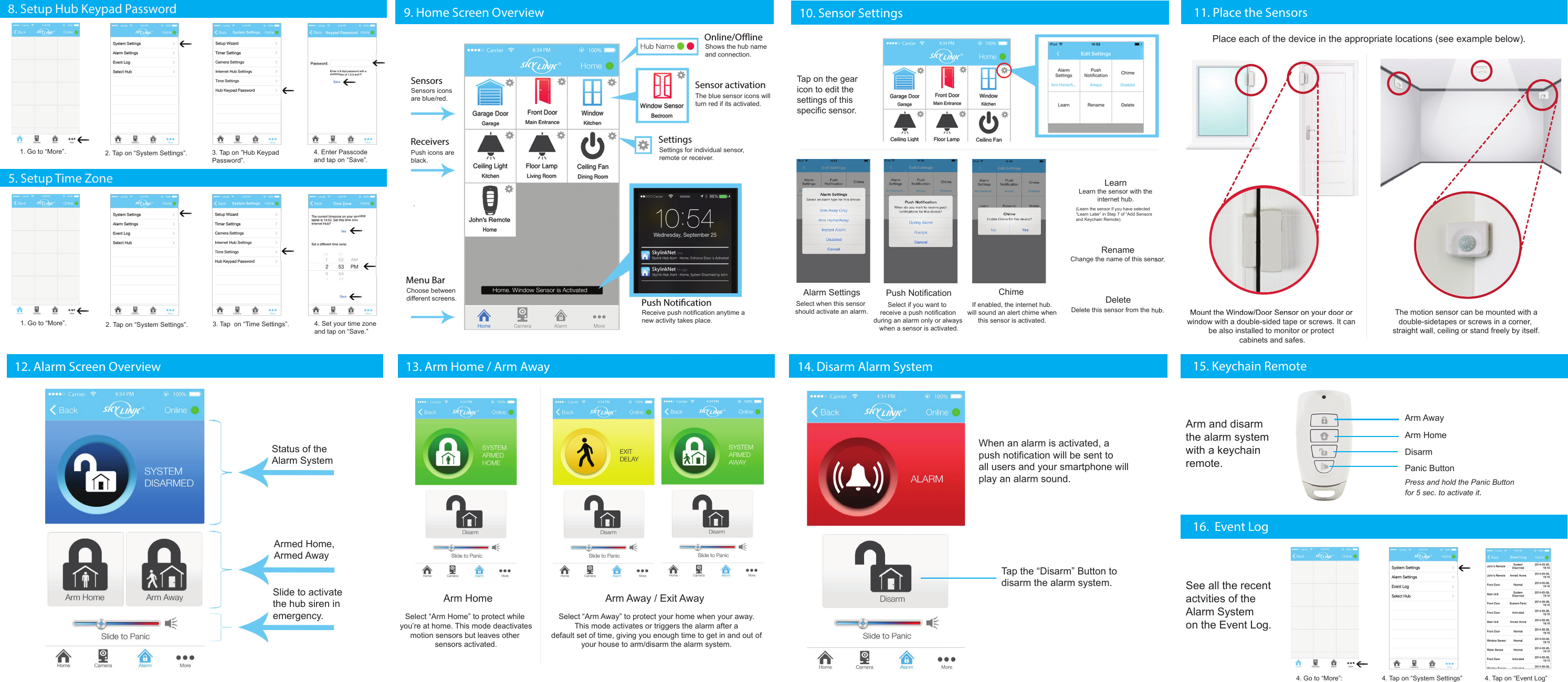 13. Arm Home / Arm Away 14. Disarm Alarm System 15. Keychain Remote8. Setup Hub Keypad Password 1. Go to “More”. 2. Tap on “System Settings”. 4. Enter Passcodeand tap on “Save”.3. Tap on ”Hub Keypad Password”.1. Go to “More”. 2. Tap on “System Settings”. 4. Set your time zoneand tap on “Save.”3. Tap  on “Time Settings”.9. Home Screen Overview  10. Sensor Settings 11. Place the SensorsSettingsPush NoticationOnline/OineSensorsReceiversMenu BarSensor activationThe blue sensor icons will turn red if its activated.Receive push notification anytime a new activity takes place.Settings for individual sensor,remote or receiver.Shows the hub name and connection.Choose between different screens..Sensors icons are blue/red.Push icons areblack.Alarm Settings Push Notification ChimeLearnRenameDeleteSelect when this sensor should activate an alarm.Select if you want to receive a push notificationduring an alarm only or always when a sensor is activated.If enabled, the internet hub.will sound an alert chime whenthis sensor is activated.Learn the sensor with theinternet hub.Change the name of this sensor.Delete this sensor from the hub.Tap on the gearicon to edit the settings of thisspecific sensor.Arm Home Arm Away / Exit AwaySelect “Arm Away” to protect your home when your away. This mode activates or triggers the alarm after a default set of time, giving you enough time to get in and out ofyour house to arm/disarm the alarm system.Select “Arm Home” to protect while you’re at home. This mode deactivatesmotion sensors but leaves other sensors activated.When an alarm is activated, apush notification will be sent toall users and your smartphone willplay an alarm sound. Status of the Alarm SystemArmed Home, Armed Away Slide to activatethe hub siren inemergency.(Learn the sensor if you have selected“Learn Later” in Step 7 of “Add Sensorsand Keychain Remote).4. Setup Hub Keypad Password /  Time Zone5. Setup Time Zone12. Alarm Screen OverviewSee all the recent actvities of the Alarm Systemon the Event Log.16.  Event Log4. Tap on “Event Log”4. Tap on “System Settings”4. Go to “More”:Arm and disarm the alarm systemwith a keychainremote.Arm AwayArm HomeDisarmPanic ButtonPress and hold the Panic Buttonfor 5 sec. to activate it.Place each of the device in the appropriate locations (see example below).Tap the “Disarm” Button to disarm the alarm system.The motion sensor can be mounted with adouble-sidetapes or screws in a corner, straight wall, ceiling or stand freely by itself.Mount the Window/Door Sensor on your door or window with a double-sided tape or screws. It can be also installed to monitor or protect cabinets and safes.Learn the sensor with theChange the name of this sensor.Delete this sensor from the hub.“Learn Later” in Step 7 of “Add SensorsMount the Window/Door Sensor on your door or 