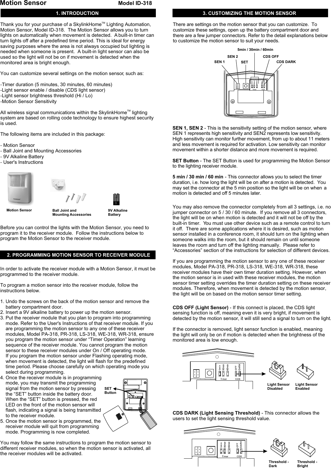 1. INTRODUCTIONMotion Sensor Model ID-318TMThank you for your purchase of a SkylinkHome  Lighting Automation, Motion Sensor, Model ID-318.  The Motion Sensor allows you to turn lights on automatically when movement is detected.  A built-in timer can turn lights off after a predefined time period. This is ideal for energy saving purposes where the area is not always occupied but lighting is needed when someone is present.  A built-in light sensor can also be used so the light will not be on if movement is detected when the monitored area is bright enough. You can customize several settings on the motion sensor, such as:-Timer duration (5 minutes, 30 minutes, 60 minutes)-Light sensor enable / disable (CDS light sensor)-Light sensor brightness threshold (Hi / Lo)-Motion Sensor SensitivityTMAll wireless signal communications within the SkylinkHome  lighting system are based on rolling code technology to ensure highest security is used. The following items are included in this package:- Motion Sensor - Ball Joint and Mounting Accessories - 9V Alkaline Battery -  User&apos;s InstructionsBefore you can control the lights with the Motion Sensor, you need to program it to the receiver module.  Follow the instructions below to program the Motion Sensor to the receiver module. 3. CUSTOMIZING THE MOTION SENSORThere are settings on the motion sensor that you can customize.  To customize these settings, open up the battery compartment door and there are a few jumper connectors. Refer to the detail explanations below to customize the motion sensor to suit your needs. Motion Sensor  Ball Joint and Mounting Accessories 9V Alkaline Battery 2. PROGRAMMING MOTION SENSOR TO RECEIVER MODULE In order to activate the receiver module with a Motion Sensor, it must be programmed to the receiver module. To program a motion sensor into the receiver module, follow the instructions below. 1. Undo the screws on the back of the motion sensor and remove the     battery compartment door.2. Insert a 9V alkaline battery to power up the motion sensor.  3. Put the receiver module that you plan to program into programming     mode. Refer to the User&apos;s Instructions of that receiver module. If you     are programming the motion sensor to any one of these receiver     modules, Model PA-318, PR-318, LS-318, WE-318, WR-318, ensure     you program the motion sensor under “Timer Operation” learning     sequence of the receiver module. You cannot program the motion     sensor to these receiver modules under On / Off operating mode.     If you program the motion sensor under Flashing operating mode,     when movement is detected, the light will flash for the predefined     time period. Please choose carefully on which operating mode you     select during programming. 4. Once the receiver module is in programming     mode, you may transmit the programming     signal from the motion sensor by pressing     the “SET” button inside the battery door.     When the “SET” button is pressed, the red     LED on the front of the motion sensor will     flash, indicating a signal is being transmitted     to the receiver module.5. Once the motion sensor is programmed, the     receiver module will quit from programming     mode. Programming is now completed. You may follow the same instructions to program the motion sensor to different receiver modules, so when the motion sensor is activated, all the receiver modules will be activated.  SETButtonSEN 1, SEN 2 - This is the sensitivity setting of the motion sensor, where SEN 1 represents high sensitivity and SEN2 represents low sensitivity.  High sensitivity can monitor further movement, from up to about 11 meters and less movement is required for activation. Low sensitivity can monitor movement within a shorter distance and more movement is required. SET Button - The SET Button is used for programming the Motion Sensor to the lighting receiver module.5 min / 30 min / 60 min - This connector allows you to select the timer duration, i.e. how long the light will be on after a motion is detected.  You may set the connector at the 5 min position so the light will be on when  a motion is detected and off 5 minutes later.   You may also remove the connector completely from all 3 settings, i.e. no jumper connector on 5 / 30 / 60 minute.  If you remove all 3 connectors, the light will be on when motion is detected and it will not be off by the built-in timer.  You must use other device such as a remote control to turn it off.  There are some applications where it is desired, such as motion sensor installed in a conference room, it should turn on the lighting when someone walks into the room, but it should remain on until someone leaves the room and turn off the lighting manually.  Please refer to “Accessories” section of the instructions for selection of different devices. If you are programming the motion sensor to any one of these receiver modules, Model PA-318, PR-318, LS-318, WE-318, WR-318, these receiver modules have their own timer duration setting. However, when the motion sensor is in used with these receiver modules, the motion sensor timer setting overrides the timer duration setting on these receiver modules. Therefore, when movement is detected by the motion sensor, the light will be on based on the motion sensor timer setting. CDS OFF (Light Sensor) - If this connect is placed, the CDS light sensing function is off, meaning even it is very bright, if movement is detected by the motion sensor, it will still send a signal to turn on the light. If the connector is removed, light sensor function is enabled, meaning the light will only be on if motion is detected when the brightness of the monitored area is low enough. CDS DARK (Light Sensing Threshold) - This connector allows the users to set the light sensing threshold value. CDS DARKCDS OFFSET5min / 30min / 60minSEN 2SEN 1Light SensorDisabledLight SensorEnabledThreshold -DarkThreshold -Bright