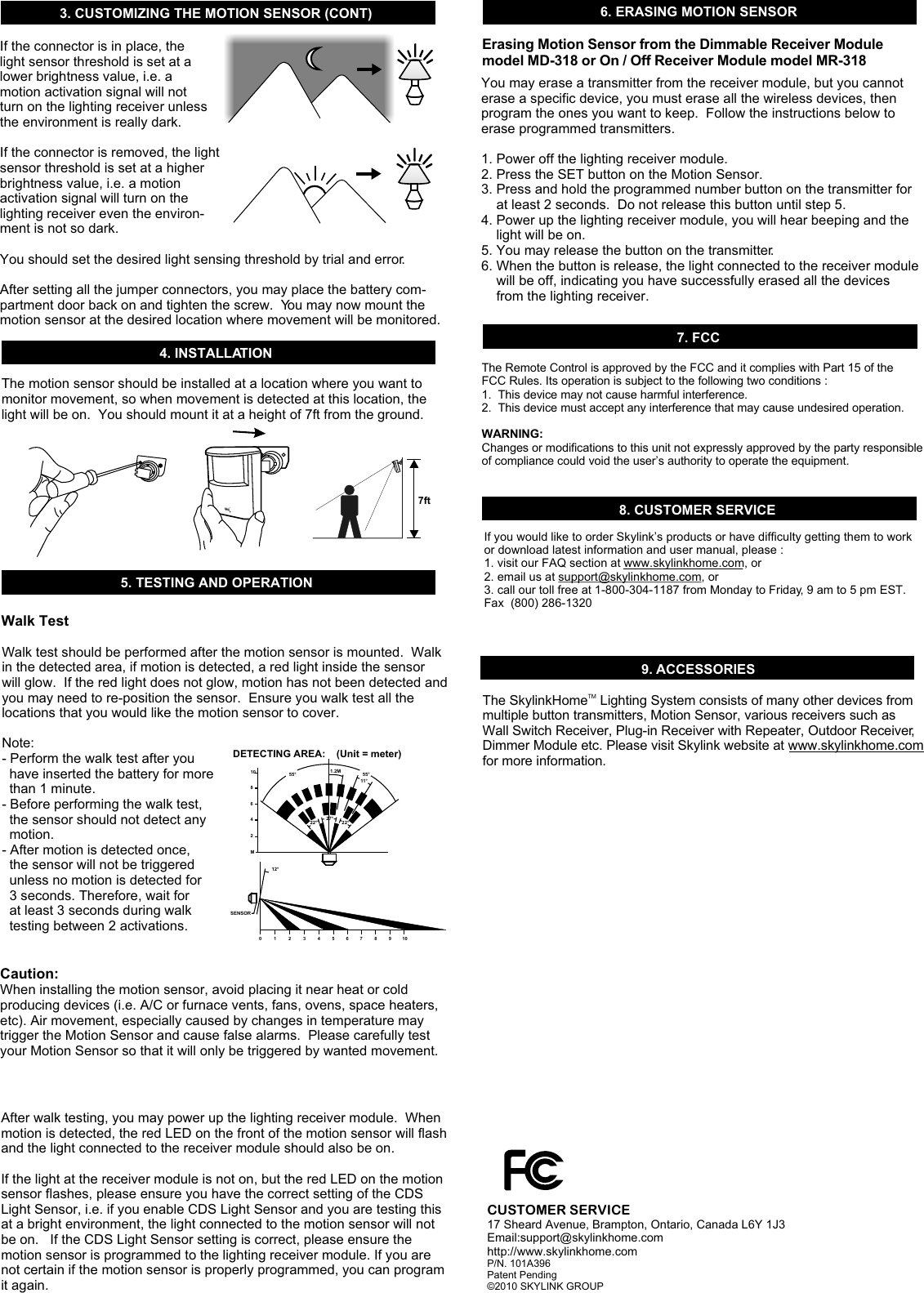4. INSTALLATIONThe motion sensor should be installed at a location where you want to monitor movement, so when movement is detected at this location, the light will be on.  You should mount it at a height of 7ft from the ground. Walk test should be performed after the motion sensor is mounted.  Walk in the detected area, if motion is detected, a red light inside the sensor will glow.  If the red light does not glow, motion has not been detected and you may need to re-position the sensor.  Ensure you walk test all the locations that you would like the motion sensor to cover.  Note: - Perform the walk test after you   have inserted the battery for more   than 1 minute. - Before performing the walk test,   the sensor should not detect any   motion.  - After motion is detected once,   the sensor will not be triggered   unless no motion is detected for   3 seconds. Therefore, wait for   at least 3 seconds during walk   testing between 2 activations.Caution: When installing the motion sensor, avoid placing it near heat or cold producing devices (i.e. A/C or furnace vents, fans, ovens, space heaters, etc). Air movement, especially caused by changes in temperature may trigger the Motion Sensor and cause false alarms.  Please carefully test your Motion Sensor so that it will only be triggered by wanted movement.TMM0 1 2 3 4 5 6 7 8 9 10246810DETECTING AREA:    (Unit = meter)55°22° 22°12°SENSOR27°55°1.2M11°After walk testing, you may power up the lighting receiver module.  When motion is detected, the red LED on the front of the motion sensor will flash and the light connected to the receiver module should also be on.If the light at the receiver module is not on, but the red LED on the motion sensor flashes, please ensure you have the correct setting of the CDS Light Sensor, i.e. if you enable CDS Light Sensor and you are testing this at a bright environment, the light connected to the motion sensor will not be on.   If the CDS Light Sensor setting is correct, please ensure the motion sensor is programmed to the lighting receiver module. If you are not certain if the motion sensor is properly programmed, you can program it again. 5. TESTING AND OPERATIONWalk Test7. FCCThe Remote Control is approved by the FCC and it complies with Part 15 of the FCC Rules. Its operation is subject to the following two conditions : 1.  This device may not cause harmful interference.2.  This device must accept any interference that may cause undesired operation.WARNING:Changes or modifications to this unit not expressly approved by the party responsible of compliance could void the user’s authority to operate the equipment.8. CUSTOMER SERVICEIf you would like to order Skylink’s products or have difficulty getting them to work or download latest information and user manual, please :1. visit our FAQ section at www.skylinkhome.com, or2. email us at support@skylinkhome.com, or3. call our toll free at 1-800-304-1187 from Monday to Friday, 9 am to 5 pm EST.Fax  (800) 286-1320CUSTOMER SERVICE17 Sheard Avenue, Brampton, Ontario, Canada L6Y 1J3Email:support@skylinkhome.comhttp://www.skylinkhome.comP/N. 101A396 Patent Pending©2010 SKYLINK GROUP9. ACCESSORIESThe Skylink  Lighting System consists of many other devices from multiple button transmitters, Motion Sensor, various receivers such as Wall Switch Receiver, Plug-in Receiver with Repeater, Outdoor Receiver, Dimmer Module etc. Please visit Skylink website at www.skylinkhome.com for more information. TMHomeIf the connector is in place, the light sensor threshold is set at a lower brightness value, i.e. a motion activation signal will not turn on the lighting receiver unless the environment is really dark. If the connector is removed, the light sensor threshold is set at a higher brightness value, i.e. a motion activation signal will turn on the lighting receiver even the environ-ment is not so dark. You should set the desired light sensing threshold by trial and error. After setting all the jumper connectors, you may place the battery com-partment door back on and tighten the screw.  You may now mount the motion sensor at the desired location where movement will be monitored. 3. CUSTOMIZING THE MOTION SENSOR (CONT)7ft6. ERASING MOTION SENSORYou may erase a transmitter from the receiver module, but you cannot erase a specific device, you must erase all the wireless devices, then program the ones you want to keep.  Follow the instructions below to erase programmed transmitters.1. Power off the lighting receiver module.2. Press the SET button on the Motion Sensor.3. Press and hold the programmed number button on the transmitter for     at least 2 seconds.  Do not release this button until step 5.4. Power up the lighting receiver module, you will hear beeping and the     light will be on.5. You may release the button on the transmitter.6. When the button is release, the light connected to the receiver module     will be off, indicating you have successfully erased all the devices     from the lighting receiver. Erasing Motion Sensor from the Dimmable Receiver Module model MD-318 or On / Off Receiver Module model MR-318